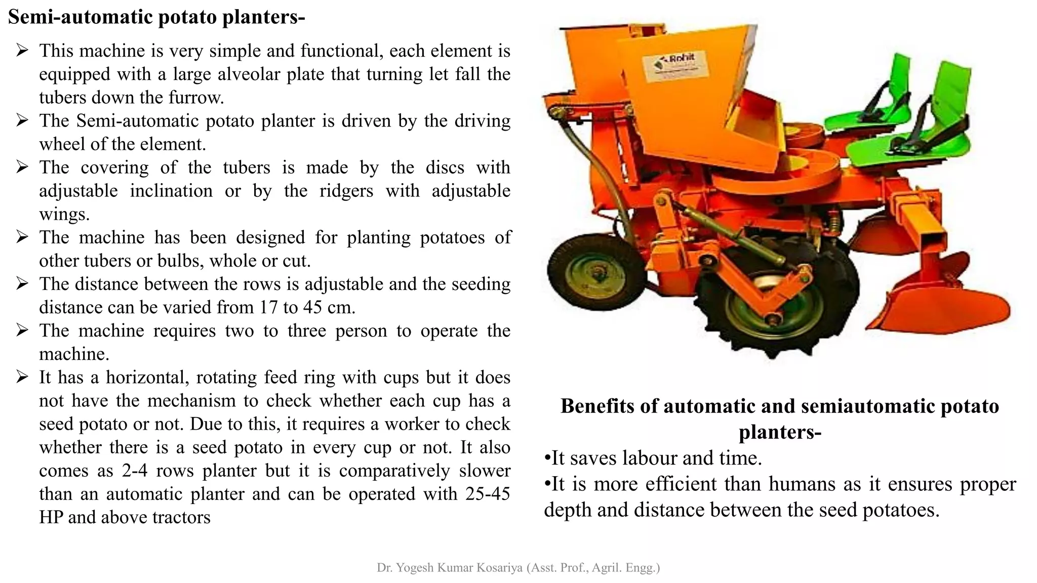 Semi-automatic potato planters-
➢ This machine is very simple and functional, each element is
equipped with a large alveolar plate that turning let fall the
tubers down the furrow.
➢ The Semi-automatic potato planter is driven by the driving
wheel of the element.
➢ The covering of the tubers is made by the discs with
adjustable inclination or by the ridgers with adjustable
wings.
➢ The machine has been designed for planting potatoes of
other tubers or bulbs, whole or cut.
➢ The distance between the rows is adjustable and the seeding
distance can be varied from 17 to 45 cm.
➢ The machine requires two to three person to operate the
machine.
➢ It has a horizontal, rotating feed ring with cups but it does
not have the mechanism to check whether each cup has a
seed potato or not. Due to this, it requires a worker to check
whether there is a seed potato in every cup or not. It also
comes as 2-4 rows planter but it is comparatively slower
than an automatic planter and can be operated with 25-45
HP and above tractors
Benefits of automatic and semiautomatic potato
planters-
•It saves labour and time.
•It is more efficient than humans as it ensures proper
depth and distance between the seed potatoes.
Dr. Yogesh Kumar Kosariya (Asst. Prof., Agril. Engg.)
 