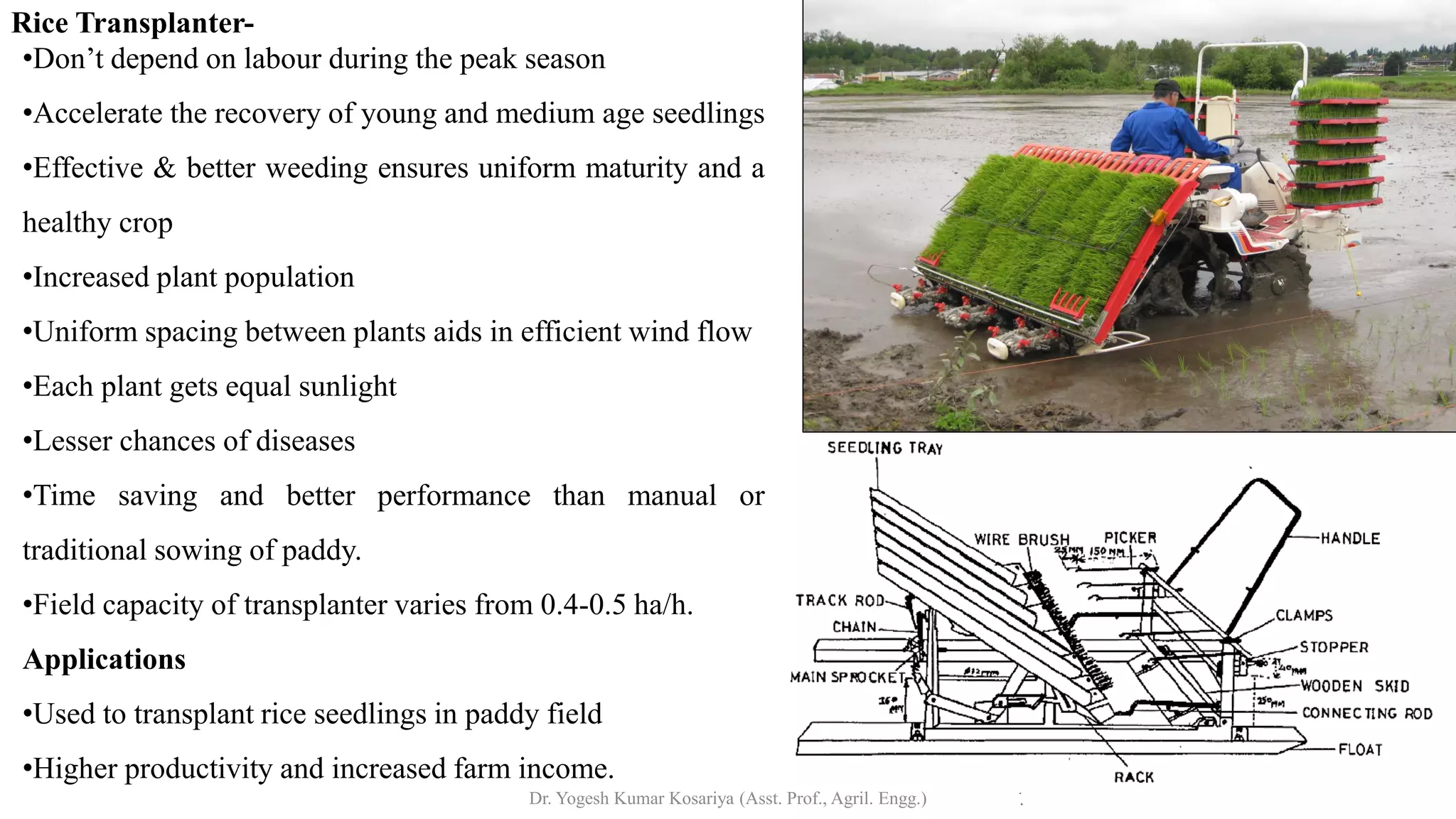 Rice Transplanter-
•Don’t depend on labour during the peak season
•Accelerate the recovery of young and medium age seedlings
•Effective & better weeding ensures uniform maturity and a
healthy crop
•Increased plant population
•Uniform spacing between plants aids in efficient wind flow
•Each plant gets equal sunlight
•Lesser chances of diseases
•Time saving and better performance than manual or
traditional sowing of paddy.
•Field capacity of transplanter varies from 0.4-0.5 ha/h.
Applications
•Used to transplant rice seedlings in paddy field
•Higher productivity and increased farm income.
Dr. Yogesh Kumar Kosariya (Asst. Prof., Agril. Engg.)
 