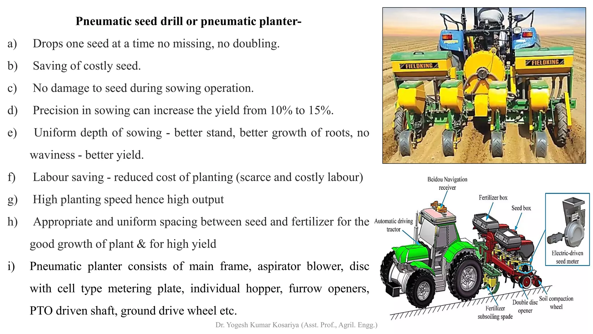 Pneumatic seed drill or pneumatic planter-
a) Drops one seed at a time no missing, no doubling.
b) Saving of costly seed.
c) No damage to seed during sowing operation.
d) Precision in sowing can increase the yield from 10% to 15%.
e) Uniform depth of sowing - better stand, better growth of roots, no
waviness - better yield.
f) Labour saving - reduced cost of planting (scarce and costly labour)
g) High planting speed hence high output
h) Appropriate and uniform spacing between seed and fertilizer for the
good growth of plant & for high yield
i) Pneumatic planter consists of main frame, aspirator blower, disc
with cell type metering plate, individual hopper, furrow openers,
PTO driven shaft, ground drive wheel etc.
Dr. Yogesh Kumar Kosariya (Asst. Prof., Agril. Engg.)
 