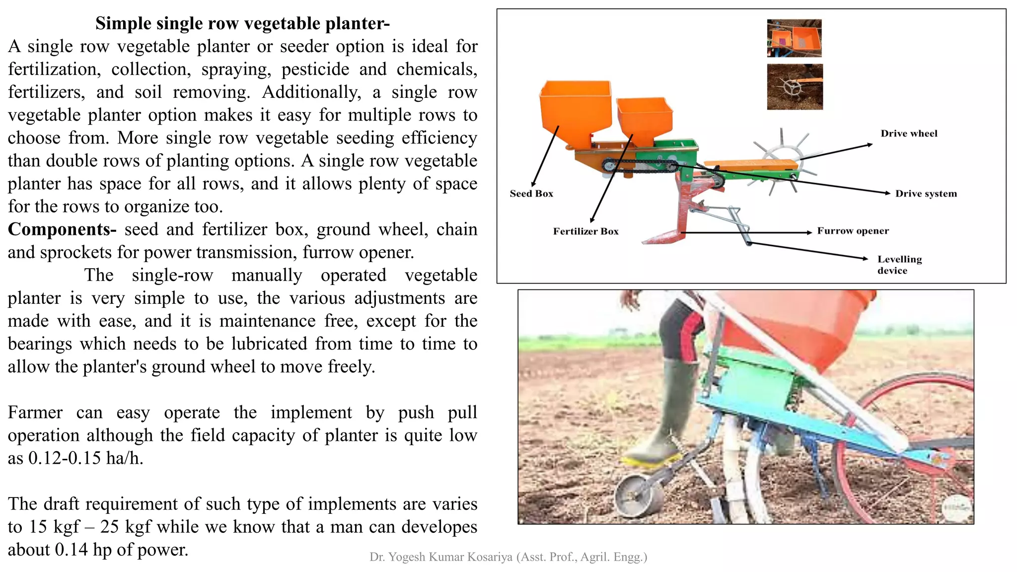 Simple single row vegetable planter-
A single row vegetable planter or seeder option is ideal for
fertilization, collection, spraying, pesticide and chemicals,
fertilizers, and soil removing. Additionally, a single row
vegetable planter option makes it easy for multiple rows to
choose from. More single row vegetable seeding efficiency
than double rows of planting options. A single row vegetable
planter has space for all rows, and it allows plenty of space
for the rows to organize too.
Components- seed and fertilizer box, ground wheel, chain
and sprockets for power transmission, furrow opener.
The single-row manually operated vegetable
planter is very simple to use, the various adjustments are
made with ease, and it is maintenance free, except for the
bearings which needs to be lubricated from time to time to
allow the planter's ground wheel to move freely.
Farmer can easy operate the implement by push pull
operation although the field capacity of planter is quite low
as 0.12-0.15 ha/h.
The draft requirement of such type of implements are varies
to 15 kgf – 25 kgf while we know that a man can developes
about 0.14 hp of power. Dr. Yogesh Kumar Kosariya (Asst. Prof., Agril. Engg.)
 