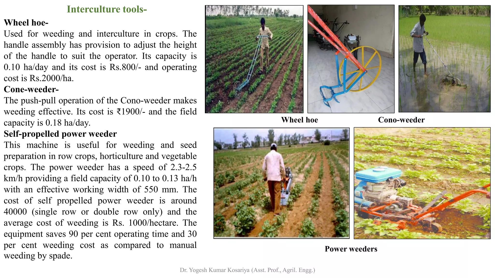 Wheel hoe-
Used for weeding and interculture in crops. The
handle assembly has provision to adjust the height
of the handle to suit the operator. Its capacity is
0.10 ha/day and its cost is Rs.800/- and operating
cost is Rs.2000/ha.
Cone-weeder-
The push-pull operation of the Cono-weeder makes
weeding effective. Its cost is ₹1900/- and the field
capacity is 0.18 ha/day.
Self-propelled power weeder
This machine is useful for weeding and seed
preparation in row crops, horticulture and vegetable
crops. The power weeder has a speed of 2.3-2.5
km/h providing a field capacity of 0.10 to 0.13 ha/h
with an effective working width of 550 mm. The
cost of self propelled power weeder is around
40000 (single row or double row only) and the
average cost of weeding is Rs. 1000/hectare. The
equipment saves 90 per cent operating time and 30
per cent weeding cost as compared to manual
weeding by spade.
Interculture tools-
Wheel hoe Cono-weeder
Power weeders
Dr. Yogesh Kumar Kosariya (Asst. Prof., Agril. Engg.)
 