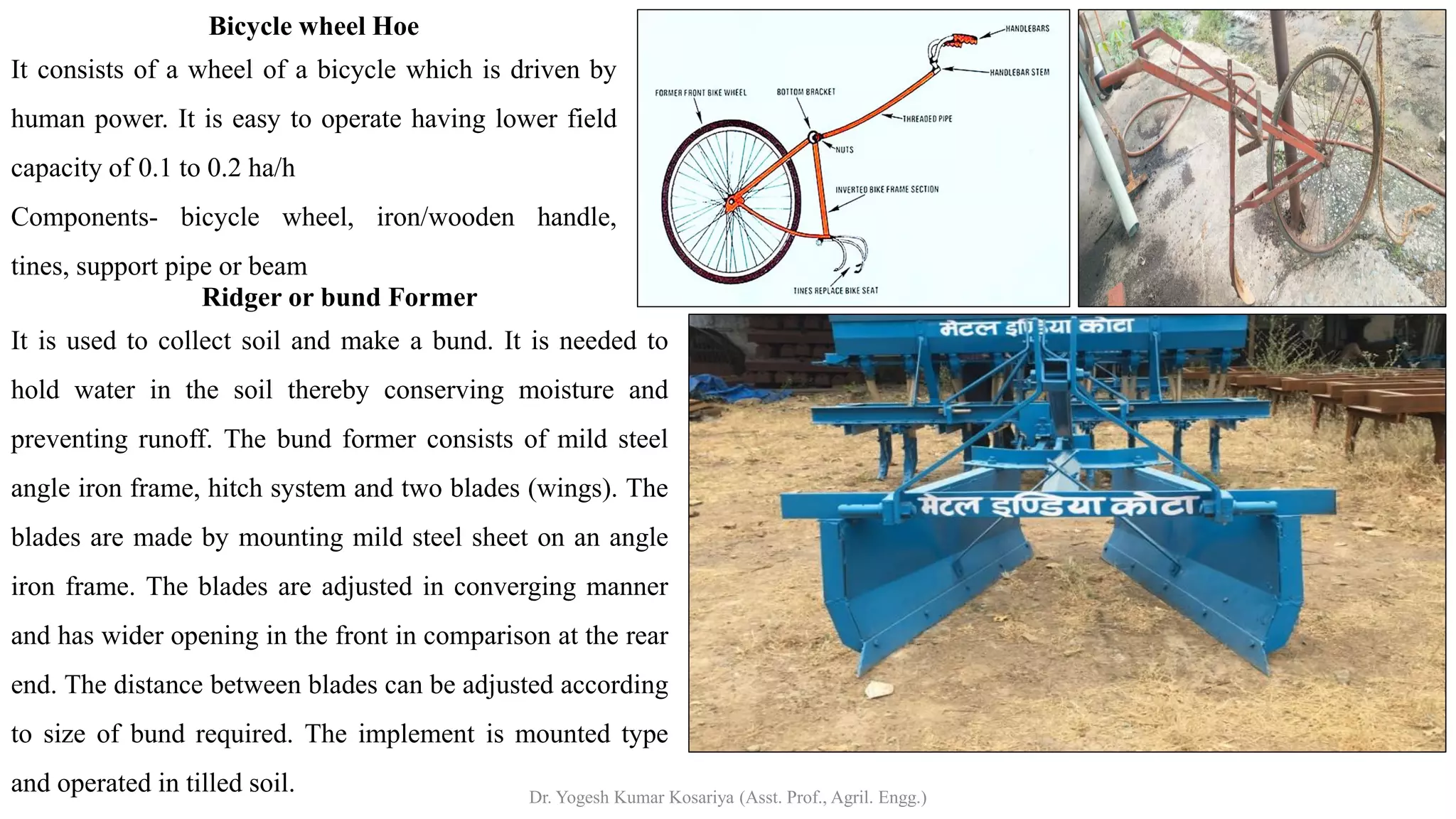 Ridger or bund Former
It is used to collect soil and make a bund. It is needed to
hold water in the soil thereby conserving moisture and
preventing runoff. The bund former consists of mild steel
angle iron frame, hitch system and two blades (wings). The
blades are made by mounting mild steel sheet on an angle
iron frame. The blades are adjusted in converging manner
and has wider opening in the front in comparison at the rear
end. The distance between blades can be adjusted according
to size of bund required. The implement is mounted type
and operated in tilled soil.
Bicycle wheel Hoe
It consists of a wheel of a bicycle which is driven by
human power. It is easy to operate having lower field
capacity of 0.1 to 0.2 ha/h
Components- bicycle wheel, iron/wooden handle,
tines, support pipe or beam
Dr. Yogesh Kumar Kosariya (Asst. Prof., Agril. Engg.)
 