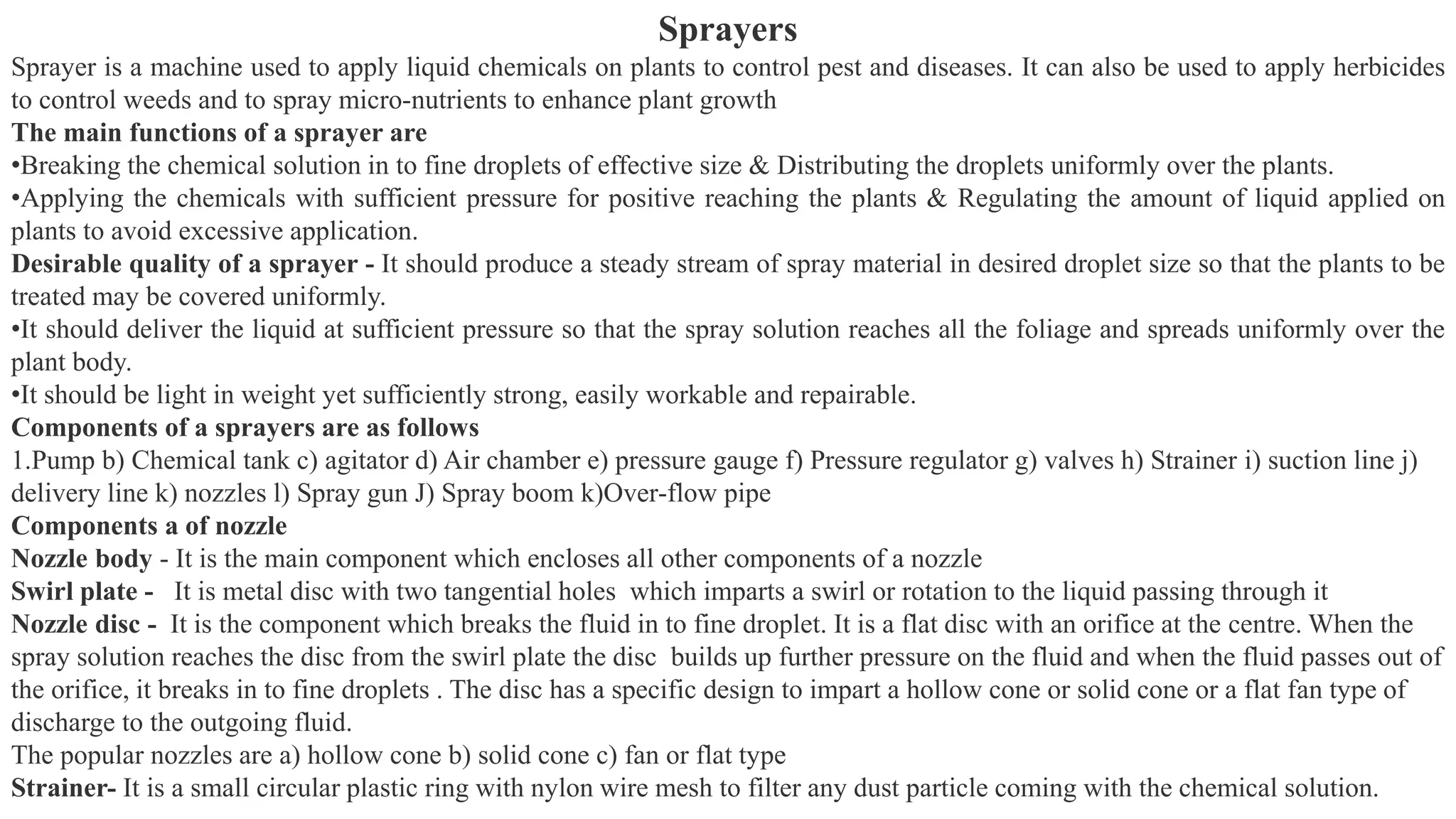 Sprayers
Sprayer is a machine used to apply liquid chemicals on plants to control pest and diseases. It can also be used to apply herbicides
to control weeds and to spray micro-nutrients to enhance plant growth
The main functions of a sprayer are
•Breaking the chemical solution in to fine droplets of effective size & Distributing the droplets uniformly over the plants.
•Applying the chemicals with sufficient pressure for positive reaching the plants & Regulating the amount of liquid applied on
plants to avoid excessive application.
Desirable quality of a sprayer - It should produce a steady stream of spray material in desired droplet size so that the plants to be
treated may be covered uniformly.
•It should deliver the liquid at sufficient pressure so that the spray solution reaches all the foliage and spreads uniformly over the
plant body.
•It should be light in weight yet sufficiently strong, easily workable and repairable.
Components of a sprayers are as follows
1.Pump b) Chemical tank c) agitator d) Air chamber e) pressure gauge f) Pressure regulator g) valves h) Strainer i) suction line j)
delivery line k) nozzles l) Spray gun J) Spray boom k)Over-flow pipe
Components a of nozzle
Nozzle body - It is the main component which encloses all other components of a nozzle
Swirl plate - It is metal disc with two tangential holes which imparts a swirl or rotation to the liquid passing through it
Nozzle disc - It is the component which breaks the fluid in to fine droplet. It is a flat disc with an orifice at the centre. When the
spray solution reaches the disc from the swirl plate the disc builds up further pressure on the fluid and when the fluid passes out of
the orifice, it breaks in to fine droplets . The disc has a specific design to impart a hollow cone or solid cone or a flat fan type of
discharge to the outgoing fluid.
The popular nozzles are a) hollow cone b) solid cone c) fan or flat type
Strainer- It is a small circular plastic ring with nylon wire mesh to filter any dust particle coming with the chemical solution.
 