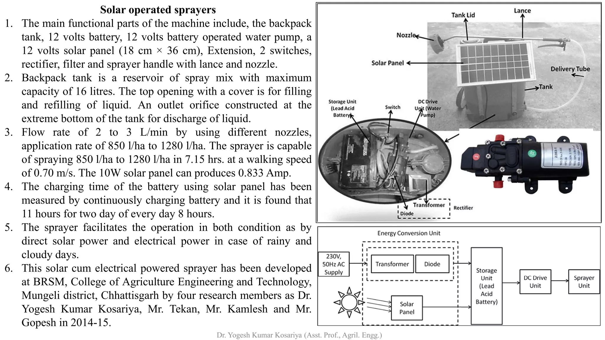 Solar operated sprayers
1. The main functional parts of the machine include, the backpack
tank, 12 volts battery, 12 volts battery operated water pump, a
12 volts solar panel (18 cm × 36 cm), Extension, 2 switches,
rectifier, filter and sprayer handle with lance and nozzle.
2. Backpack tank is a reservoir of spray mix with maximum
capacity of 16 litres. The top opening with a cover is for filling
and refilling of liquid. An outlet orifice constructed at the
extreme bottom of the tank for discharge of liquid.
3. Flow rate of 2 to 3 L/min by using different nozzles,
application rate of 850 l/ha to 1280 l/ha. The sprayer is capable
of spraying 850 l/ha to 1280 l/ha in 7.15 hrs. at a walking speed
of 0.70 m/s. The 10W solar panel can produces 0.833 Amp.
4. The charging time of the battery using solar panel has been
measured by continuously charging battery and it is found that
11 hours for two day of every day 8 hours.
5. The sprayer facilitates the operation in both condition as by
direct solar power and electrical power in case of rainy and
cloudy days.
6. This solar cum electrical powered sprayer has been developed
at BRSM, College of Agriculture Engineering and Technology,
Mungeli district, Chhattisgarh by four research members as Dr.
Yogesh Kumar Kosariya, Mr. Tekan, Mr. Kamlesh and Mr.
Gopesh in 2014-15.
Dr. Yogesh Kumar Kosariya (Asst. Prof., Agril. Engg.)
 