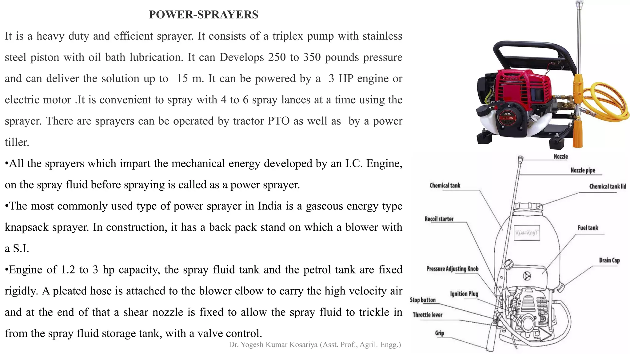 POWER-SPRAYERS
It is a heavy duty and efficient sprayer. It consists of a triplex pump with stainless
steel piston with oil bath lubrication. It can Develops 250 to 350 pounds pressure
and can deliver the solution up to 15 m. It can be powered by a 3 HP engine or
electric motor .It is convenient to spray with 4 to 6 spray lances at a time using the
sprayer. There are sprayers can be operated by tractor PTO as well as by a power
tiller.
•All the sprayers which impart the mechanical energy developed by an I.C. Engine,
on the spray fluid before spraying is called as a power sprayer.
•The most commonly used type of power sprayer in India is a gaseous energy type
knapsack sprayer. In construction, it has a back pack stand on which a blower with
a S.I.
•Engine of 1.2 to 3 hp capacity, the spray fluid tank and the petrol tank are fixed
rigidly. A pleated hose is attached to the blower elbow to carry the high velocity air
and at the end of that a shear nozzle is fixed to allow the spray fluid to trickle in
from the spray fluid storage tank, with a valve control.
Dr. Yogesh Kumar Kosariya (Asst. Prof., Agril. Engg.)
 