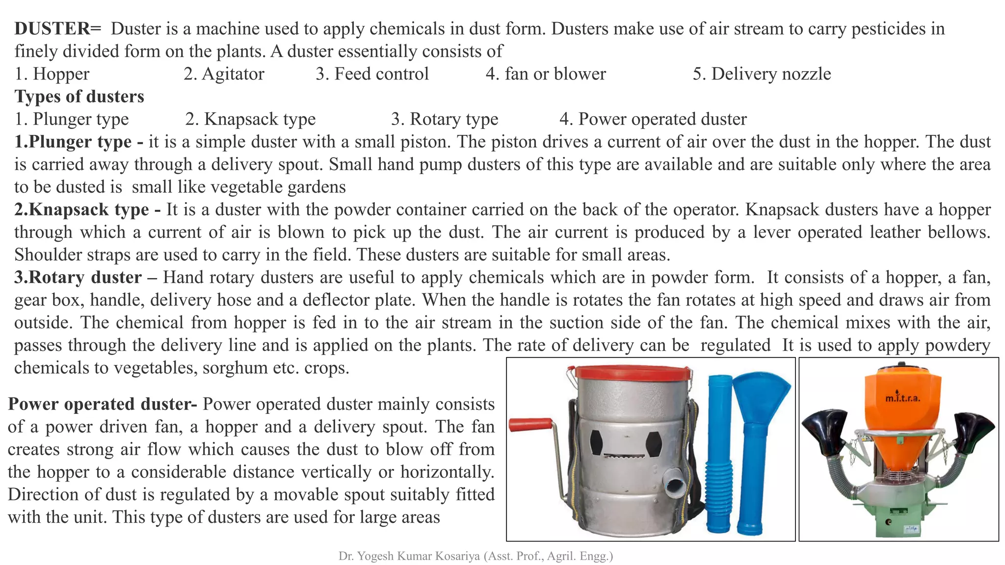 DUSTER= Duster is a machine used to apply chemicals in dust form. Dusters make use of air stream to carry pesticides in
finely divided form on the plants. A duster essentially consists of
1. Hopper 2. Agitator 3. Feed control 4. fan or blower 5. Delivery nozzle
Types of dusters
1. Plunger type 2. Knapsack type 3. Rotary type 4. Power operated duster
1.Plunger type - it is a simple duster with a small piston. The piston drives a current of air over the dust in the hopper. The dust
is carried away through a delivery spout. Small hand pump dusters of this type are available and are suitable only where the area
to be dusted is small like vegetable gardens
2.Knapsack type - It is a duster with the powder container carried on the back of the operator. Knapsack dusters have a hopper
through which a current of air is blown to pick up the dust. The air current is produced by a lever operated leather bellows.
Shoulder straps are used to carry in the field. These dusters are suitable for small areas.
3.Rotary duster – Hand rotary dusters are useful to apply chemicals which are in powder form. It consists of a hopper, a fan,
gear box, handle, delivery hose and a deflector plate. When the handle is rotates the fan rotates at high speed and draws air from
outside. The chemical from hopper is fed in to the air stream in the suction side of the fan. The chemical mixes with the air,
passes through the delivery line and is applied on the plants. The rate of delivery can be regulated It is used to apply powdery
chemicals to vegetables, sorghum etc. crops.
Power operated duster- Power operated duster mainly consists
of a power driven fan, a hopper and a delivery spout. The fan
creates strong air flow which causes the dust to blow off from
the hopper to a considerable distance vertically or horizontally.
Direction of dust is regulated by a movable spout suitably fitted
with the unit. This type of dusters are used for large areas
Dr. Yogesh Kumar Kosariya (Asst. Prof., Agril. Engg.)
 