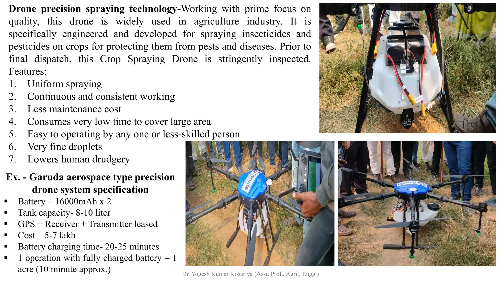 Ex. - Garuda aerospace type precision
drone system specification
▪ Battery – 16000mAh x 2
▪ Tank capacity- 8-10 liter
▪ GPS + Receiver + Transmitter leased
▪ Cost – 5-7 lakh
▪ Battery charging time- 20-25 minutes
▪ 1 operation with fully charged battery = 1
acre (10 minute approx.)
Drone precision spraying technology-Working with prime focus on
quality, this drone is widely used in agriculture industry. It is
specifically engineered and developed for spraying insecticides and
pesticides on crops for protecting them from pests and diseases. Prior to
final dispatch, this Crop Spraying Drone is stringently inspected.
Features;
1. Uniform spraying
2. Continuous and consistent working
3. Less maintenance cost
4. Consumes very low time to cover large area
5. Easy to operating by any one or less-skilled person
6. Very fine droplets
7. Lowers human drudgery
Dr. Yogesh Kumar Kosariya (Asst. Prof., Agril. Engg.)
 