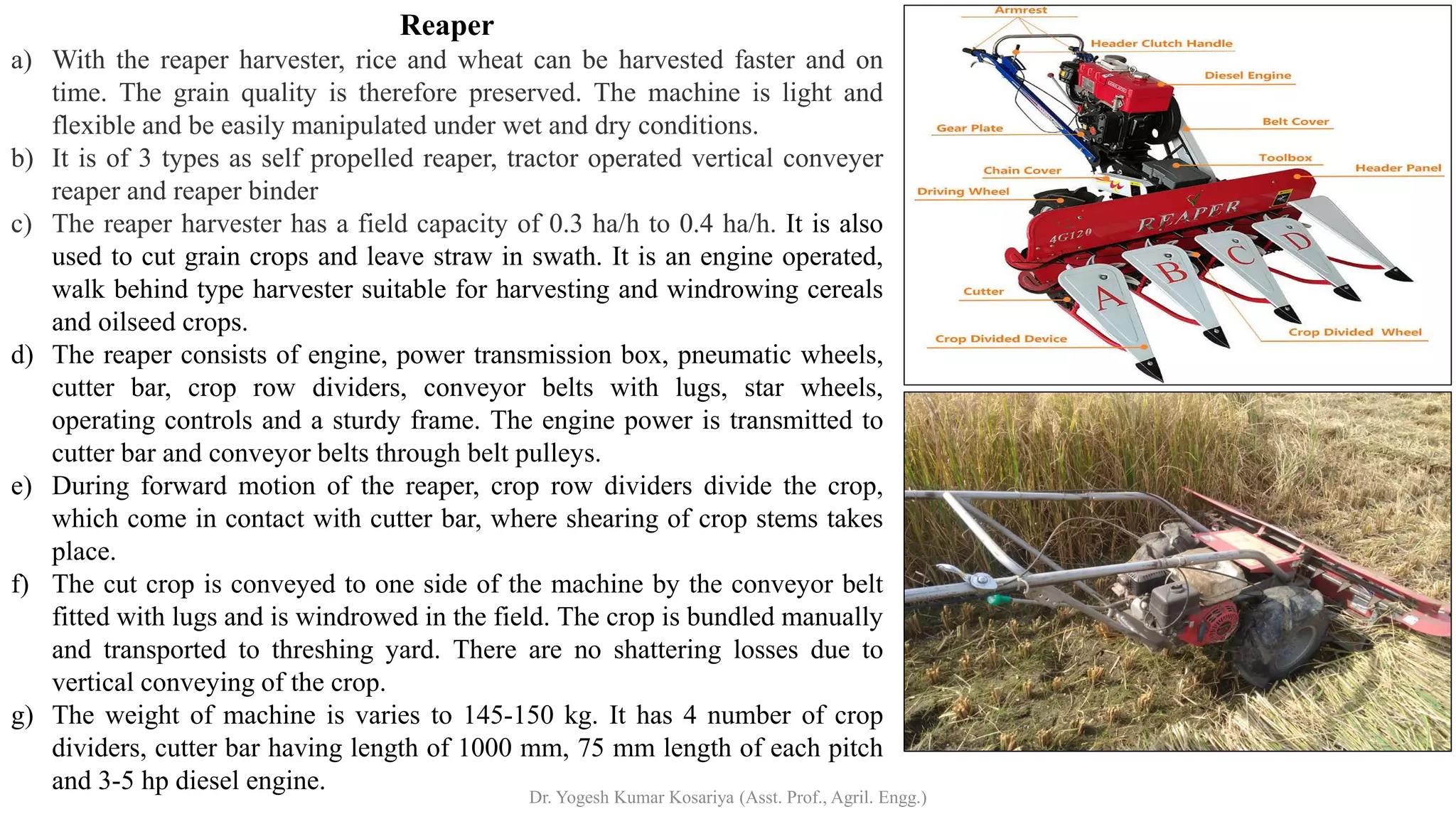 Reaper
a) With the reaper harvester, rice and wheat can be harvested faster and on
time. The grain quality is therefore preserved. The machine is light and
flexible and be easily manipulated under wet and dry conditions.
b) It is of 3 types as self propelled reaper, tractor operated vertical conveyer
reaper and reaper binder
c) The reaper harvester has a field capacity of 0.3 ha/h to 0.4 ha/h. It is also
used to cut grain crops and leave straw in swath. It is an engine operated,
walk behind type harvester suitable for harvesting and windrowing cereals
and oilseed crops.
d) The reaper consists of engine, power transmission box, pneumatic wheels,
cutter bar, crop row dividers, conveyor belts with lugs, star wheels,
operating controls and a sturdy frame. The engine power is transmitted to
cutter bar and conveyor belts through belt pulleys.
e) During forward motion of the reaper, crop row dividers divide the crop,
which come in contact with cutter bar, where shearing of crop stems takes
place.
f) The cut crop is conveyed to one side of the machine by the conveyor belt
fitted with lugs and is windrowed in the field. The crop is bundled manually
and transported to threshing yard. There are no shattering losses due to
vertical conveying of the crop.
g) The weight of machine is varies to 145-150 kg. It has 4 number of crop
dividers, cutter bar having length of 1000 mm, 75 mm length of each pitch
and 3-5 hp diesel engine.
Dr. Yogesh Kumar Kosariya (Asst. Prof., Agril. Engg.)
 