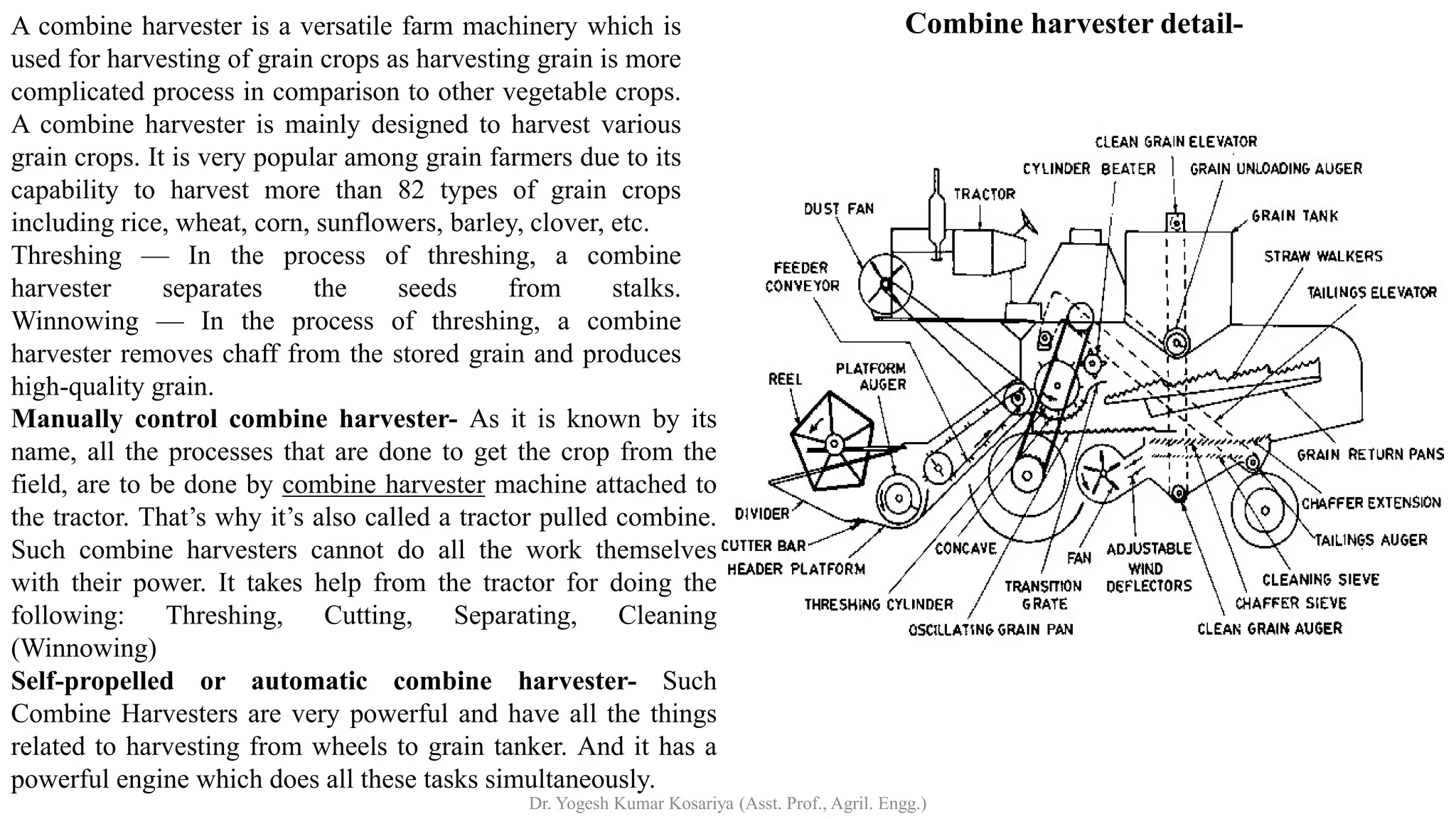 Combine harvester detail-
A combine harvester is a versatile farm machinery which is
used for harvesting of grain crops as harvesting grain is more
complicated process in comparison to other vegetable crops.
A combine harvester is mainly designed to harvest various
grain crops. It is very popular among grain farmers due to its
capability to harvest more than 82 types of grain crops
including rice, wheat, corn, sunflowers, barley, clover, etc.
Threshing — In the process of threshing, a combine
harvester separates the seeds from stalks.
Winnowing — In the process of threshing, a combine
harvester removes chaff from the stored grain and produces
high-quality grain.
Manually control combine harvester- As it is known by its
name, all the processes that are done to get the crop from the
field, are to be done by combine harvester machine attached to
the tractor. That’s why it’s also called a tractor pulled combine.
Such combine harvesters cannot do all the work themselves
with their power. It takes help from the tractor for doing the
following: Threshing, Cutting, Separating, Cleaning
(Winnowing)
Self-propelled or automatic combine harvester- Such
Combine Harvesters are very powerful and have all the things
related to harvesting from wheels to grain tanker. And it has a
powerful engine which does all these tasks simultaneously.
Dr. Yogesh Kumar Kosariya (Asst. Prof., Agril. Engg.)
 