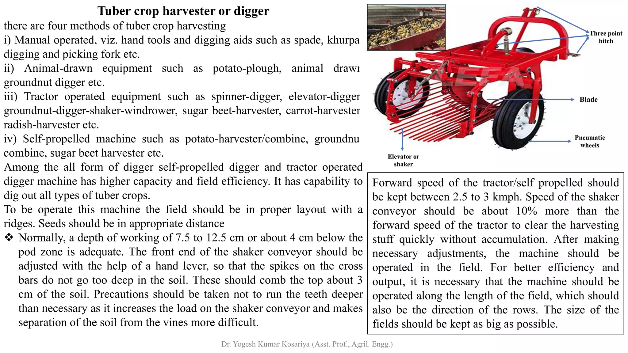 Tuber crop harvester or digger
there are four methods of tuber crop harvesting
i) Manual operated, viz. hand tools and digging aids such as spade, khurpa,
digging and picking fork etc.
ii) Animal-drawn equipment such as potato-plough, animal drawn
groundnut digger etc.
iii) Tractor operated equipment such as spinner-digger, elevator-digger,
groundnut-digger-shaker-windrower, sugar beet-harvester, carrot-harvester,
radish-harvester etc.
iv) Self-propelled machine such as potato-harvester/combine, groundnut
combine, sugar beet harvester etc.
Among the all form of digger self-propelled digger and tractor operated
digger machine has higher capacity and field efficiency. It has capability to
dig out all types of tuber crops.
To be operate this machine the field should be in proper layout with a
ridges. Seeds should be in appropriate distance
❖ Normally, a depth of working of 7.5 to 12.5 cm or about 4 cm below the
pod zone is adequate. The front end of the shaker conveyor should be
adjusted with the help of a hand lever, so that the spikes on the cross
bars do not go too deep in the soil. These should comb the top about 3
cm of the soil. Precautions should be taken not to run the teeth deeper
than necessary as it increases the load on the shaker conveyor and makes
separation of the soil from the vines more difficult.
Forward speed of the tractor/self propelled should
be kept between 2.5 to 3 kmph. Speed of the shaker
conveyor should be about 10% more than the
forward speed of the tractor to clear the harvesting
stuff quickly without accumulation. After making
necessary adjustments, the machine should be
operated in the field. For better efficiency and
output, it is necessary that the machine should be
operated along the length of the field, which should
also be the direction of the rows. The size of the
fields should be kept as big as possible.
Dr. Yogesh Kumar Kosariya (Asst. Prof., Agril. Engg.)
 
