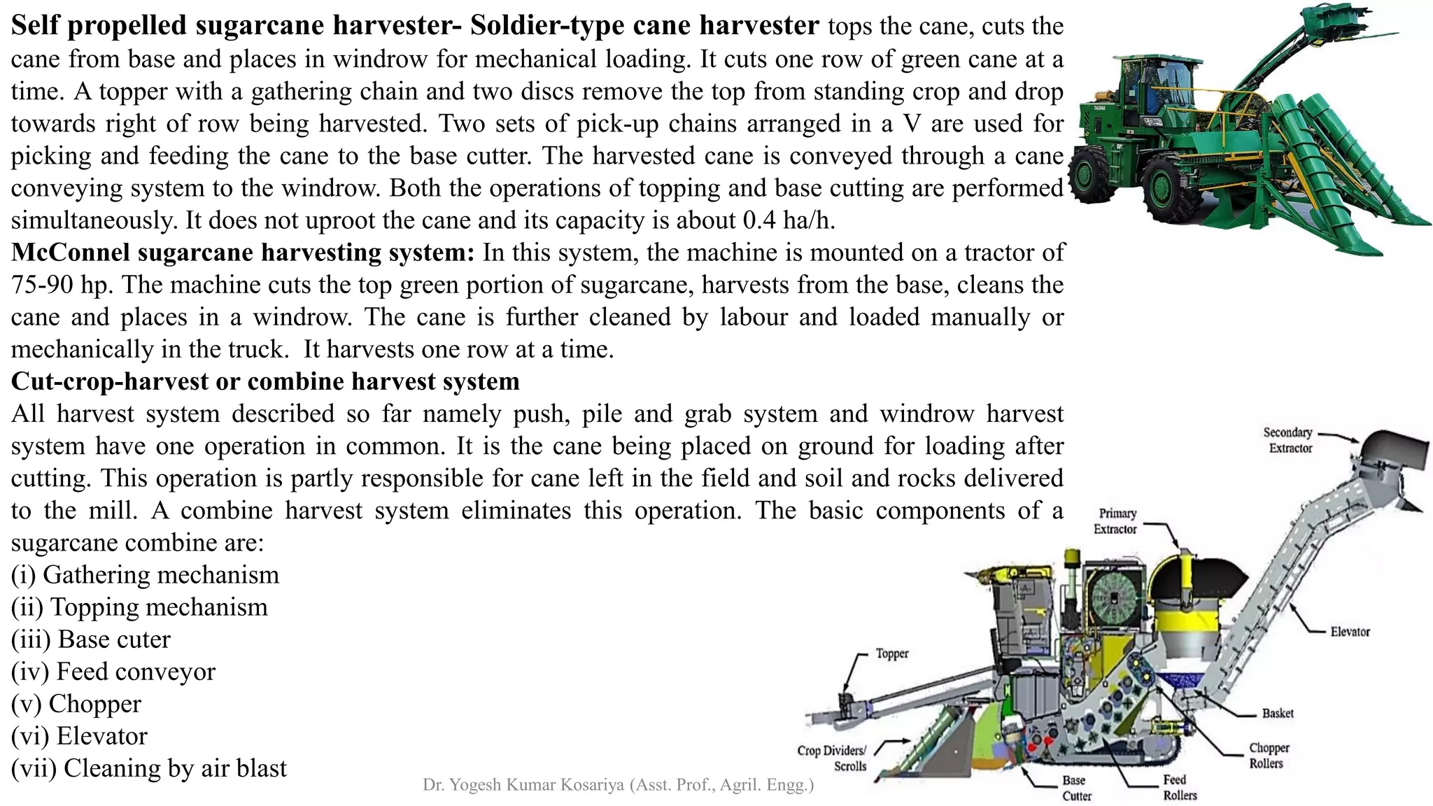 Self propelled sugarcane harvester- Soldier-type cane harvester tops the cane, cuts the
cane from base and places in windrow for mechanical loading. It cuts one row of green cane at a
time. A topper with a gathering chain and two discs remove the top from standing crop and drop
towards right of row being harvested. Two sets of pick-up chains arranged in a V are used for
picking and feeding the cane to the base cutter. The harvested cane is conveyed through a cane
conveying system to the windrow. Both the operations of topping and base cutting are performed
simultaneously. It does not uproot the cane and its capacity is about 0.4 ha/h.
McConnel sugarcane harvesting system: In this system, the machine is mounted on a tractor of
75-90 hp. The machine cuts the top green portion of sugarcane, harvests from the base, cleans the
cane and places in a windrow. The cane is further cleaned by labour and loaded manually or
mechanically in the truck. It harvests one row at a time.
Cut-crop-harvest or combine harvest system
All harvest system described so far namely push, pile and grab system and windrow harvest
system have one operation in common. It is the cane being placed on ground for loading after
cutting. This operation is partly responsible for cane left in the field and soil and rocks delivered
to the mill. A combine harvest system eliminates this operation. The basic components of a
sugarcane combine are:
(i) Gathering mechanism
(ii) Topping mechanism
(iii) Base cuter
(iv) Feed conveyor
(v) Chopper
(vi) Elevator
(vii) Cleaning by air blast
Dr. Yogesh Kumar Kosariya (Asst. Prof., Agril. Engg.)
 