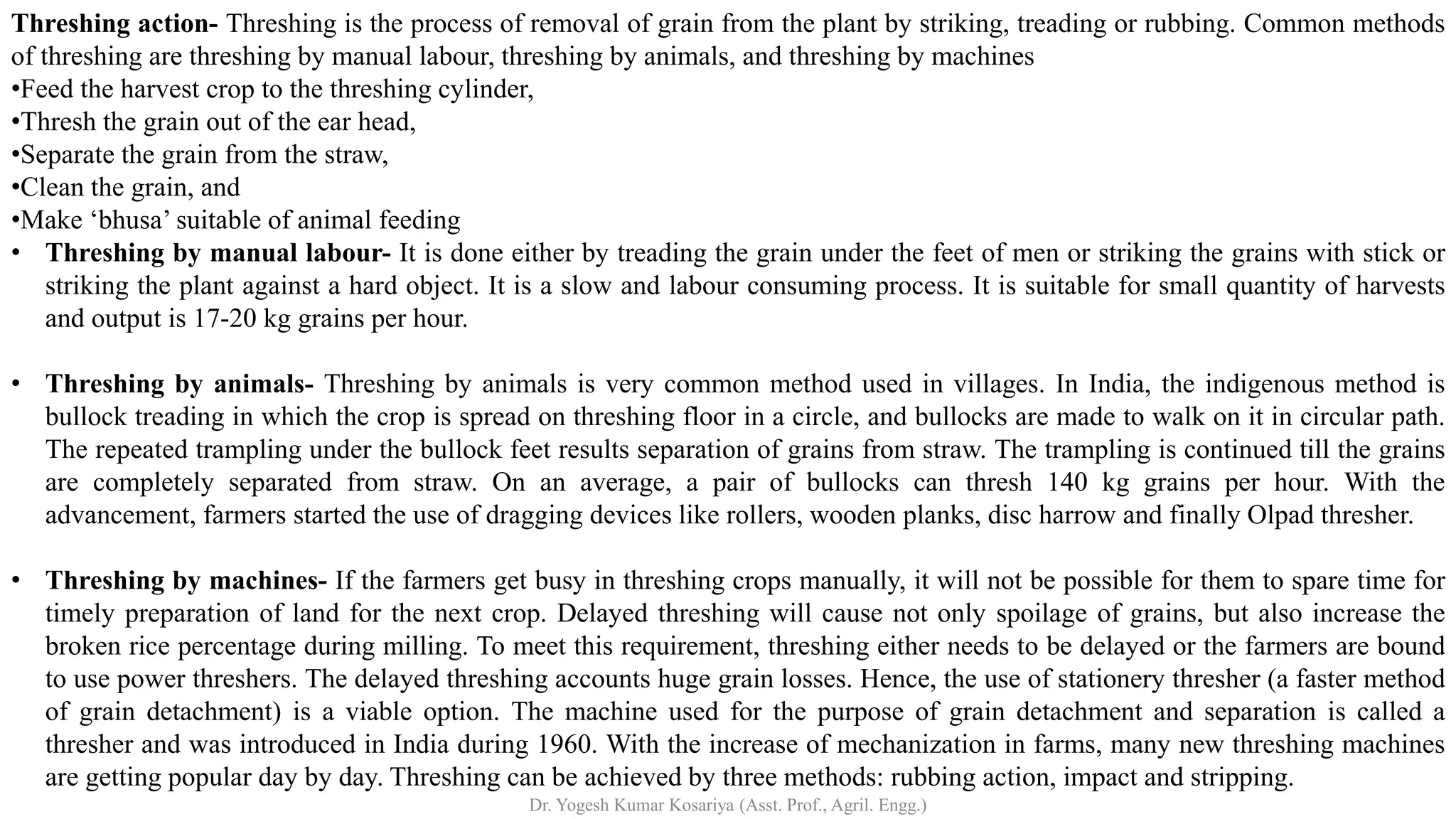 Threshing action- Threshing is the process of removal of grain from the plant by striking, treading or rubbing. Common methods
of threshing are threshing by manual labour, threshing by animals, and threshing by machines
•Feed the harvest crop to the threshing cylinder,
•Thresh the grain out of the ear head,
•Separate the grain from the straw,
•Clean the grain, and
•Make ‘bhusa’ suitable of animal feeding
• Threshing by manual labour- It is done either by treading the grain under the feet of men or striking the grains with stick or
striking the plant against a hard object. It is a slow and labour consuming process. It is suitable for small quantity of harvests
and output is 17-20 kg grains per hour.
• Threshing by animals- Threshing by animals is very common method used in villages. In India, the indigenous method is
bullock treading in which the crop is spread on threshing floor in a circle, and bullocks are made to walk on it in circular path.
The repeated trampling under the bullock feet results separation of grains from straw. The trampling is continued till the grains
are completely separated from straw. On an average, a pair of bullocks can thresh 140 kg grains per hour. With the
advancement, farmers started the use of dragging devices like rollers, wooden planks, disc harrow and finally Olpad thresher.
• Threshing by machines- If the farmers get busy in threshing crops manually, it will not be possible for them to spare time for
timely preparation of land for the next crop. Delayed threshing will cause not only spoilage of grains, but also increase the
broken rice percentage during milling. To meet this requirement, threshing either needs to be delayed or the farmers are bound
to use power threshers. The delayed threshing accounts huge grain losses. Hence, the use of stationery thresher (a faster method
of grain detachment) is a viable option. The machine used for the purpose of grain detachment and separation is called a
thresher and was introduced in India during 1960. With the increase of mechanization in farms, many new threshing machines
are getting popular day by day. Threshing can be achieved by three methods: rubbing action, impact and stripping.
Dr. Yogesh Kumar Kosariya (Asst. Prof., Agril. Engg.)
 