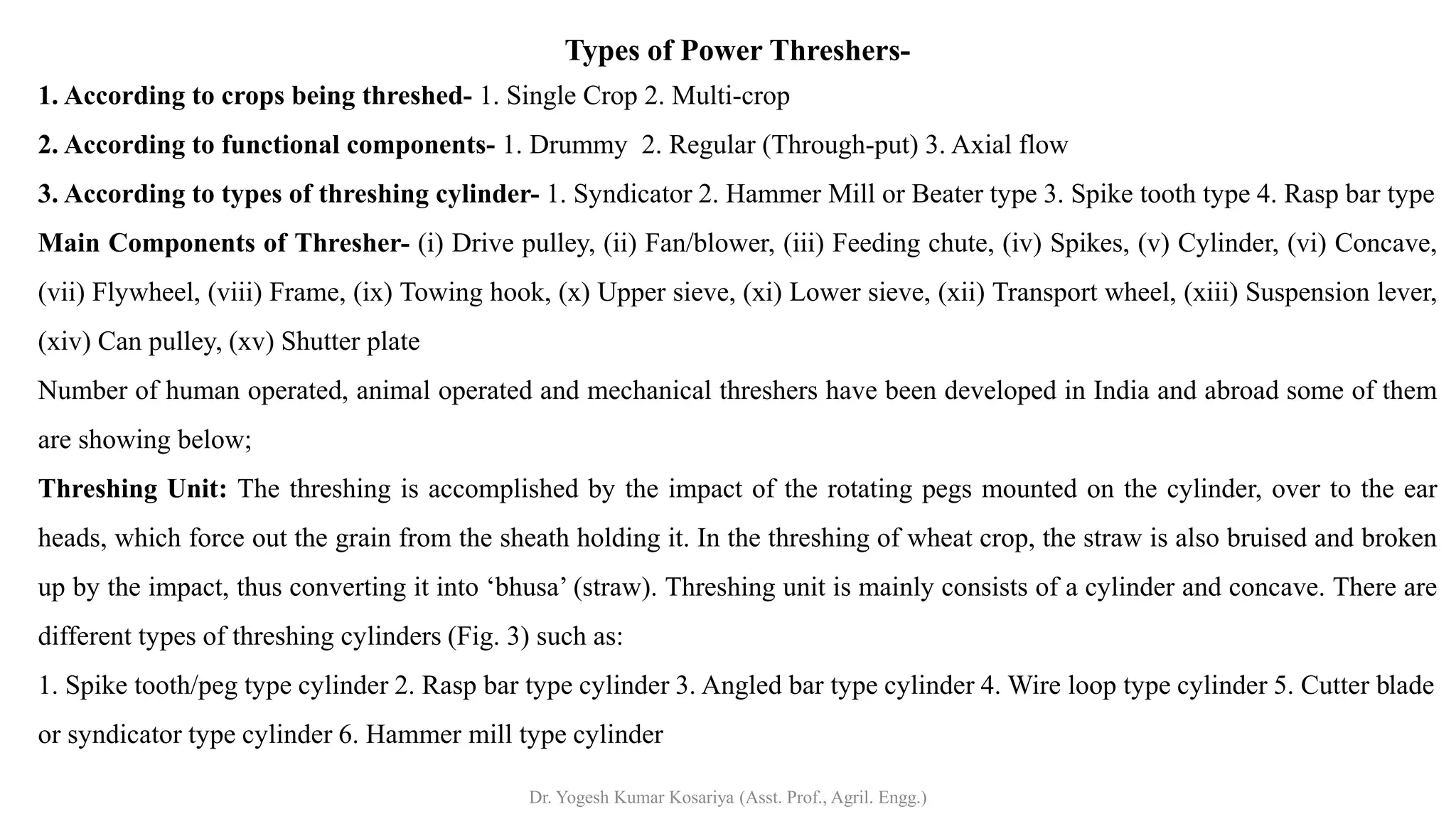 Types of Power Threshers-
1. According to crops being threshed- 1. Single Crop 2. Multi-crop
2. According to functional components- 1. Drummy 2. Regular (Through-put) 3. Axial flow
3. According to types of threshing cylinder- 1. Syndicator 2. Hammer Mill or Beater type 3. Spike tooth type 4. Rasp bar type
Main Components of Thresher- (i) Drive pulley, (ii) Fan/blower, (iii) Feeding chute, (iv) Spikes, (v) Cylinder, (vi) Concave,
(vii) Flywheel, (viii) Frame, (ix) Towing hook, (x) Upper sieve, (xi) Lower sieve, (xii) Transport wheel, (xiii) Suspension lever,
(xiv) Can pulley, (xv) Shutter plate
Number of human operated, animal operated and mechanical threshers have been developed in India and abroad some of them
are showing below;
Threshing Unit: The threshing is accomplished by the impact of the rotating pegs mounted on the cylinder, over to the ear
heads, which force out the grain from the sheath holding it. In the threshing of wheat crop, the straw is also bruised and broken
up by the impact, thus converting it into ‘bhusa’ (straw). Threshing unit is mainly consists of a cylinder and concave. There are
different types of threshing cylinders (Fig. 3) such as:
1. Spike tooth/peg type cylinder 2. Rasp bar type cylinder 3. Angled bar type cylinder 4. Wire loop type cylinder 5. Cutter blade
or syndicator type cylinder 6. Hammer mill type cylinder
Dr. Yogesh Kumar Kosariya (Asst. Prof., Agril. Engg.)
 