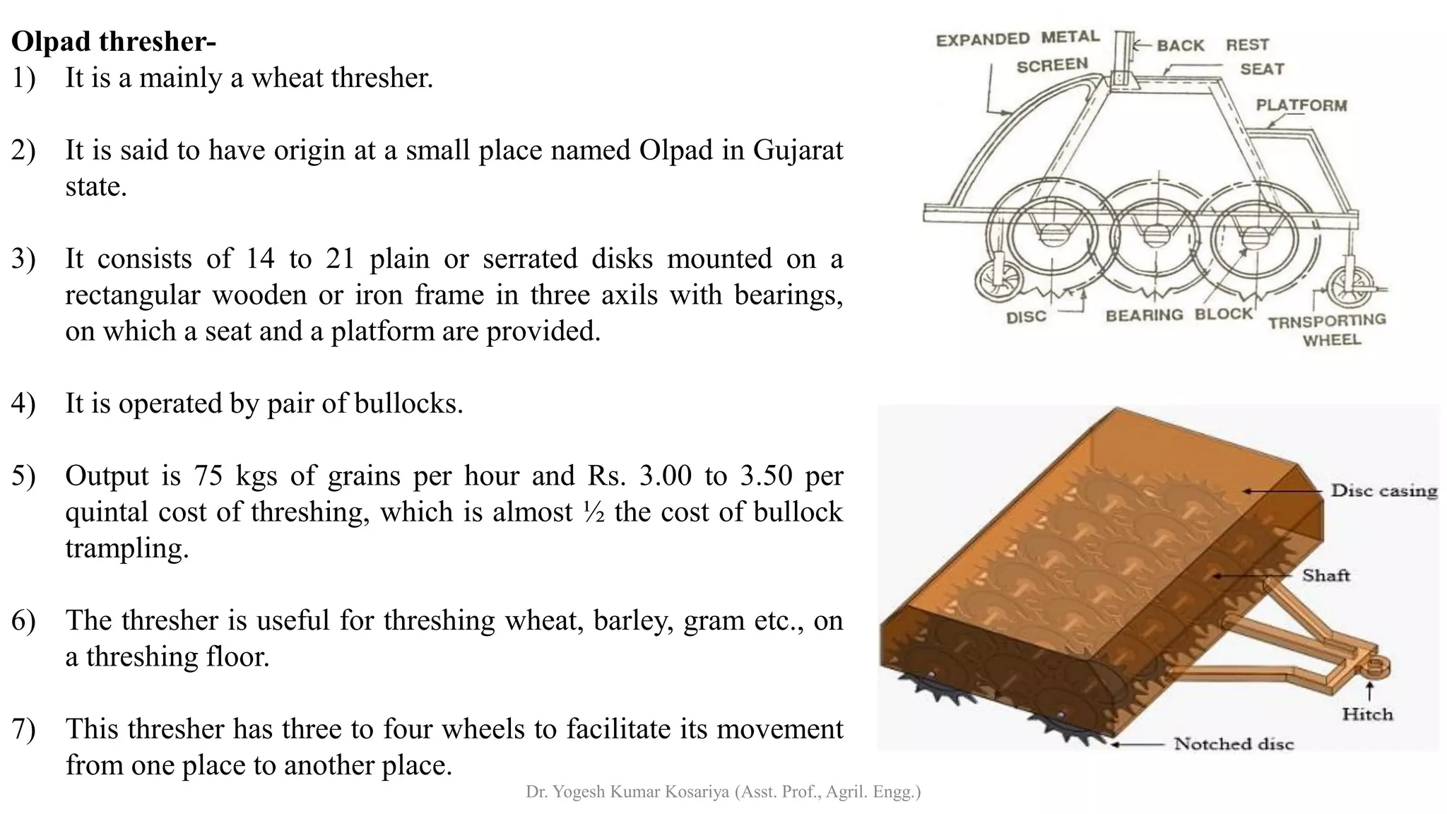 Olpad thresher-
1) It is a mainly a wheat thresher.
2) It is said to have origin at a small place named Olpad in Gujarat
state.
3) It consists of 14 to 21 plain or serrated disks mounted on a
rectangular wooden or iron frame in three axils with bearings,
on which a seat and a platform are provided.
4) It is operated by pair of bullocks.
5) Output is 75 kgs of grains per hour and Rs. 3.00 to 3.50 per
quintal cost of threshing, which is almost ½ the cost of bullock
trampling.
6) The thresher is useful for threshing wheat, barley, gram etc., on
a threshing floor.
7) This thresher has three to four wheels to facilitate its movement
from one place to another place.
Dr. Yogesh Kumar Kosariya (Asst. Prof., Agril. Engg.)
 