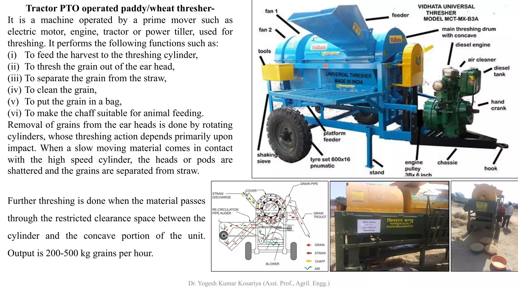 Tractor PTO operated paddy/wheat thresher-
It is a machine operated by a prime mover such as
electric motor, engine, tractor or power tiller, used for
threshing. It performs the following functions such as:
(i) To feed the harvest to the threshing cylinder,
(ii) To thresh the grain out of the ear head,
(iii) To separate the grain from the straw,
(iv) To clean the grain,
(v) To put the grain in a bag,
(vi) To make the chaff suitable for animal feeding.
Removal of grains from the ear heads is done by rotating
cylinders, whose threshing action depends primarily upon
impact. When a slow moving material comes in contact
with the high speed cylinder, the heads or pods are
shattered and the grains are separated from straw.
Further threshing is done when the material passes
through the restricted clearance space between the
cylinder and the concave portion of the unit.
Output is 200-500 kg grains per hour.
Dr. Yogesh Kumar Kosariya (Asst. Prof., Agril. Engg.)
 