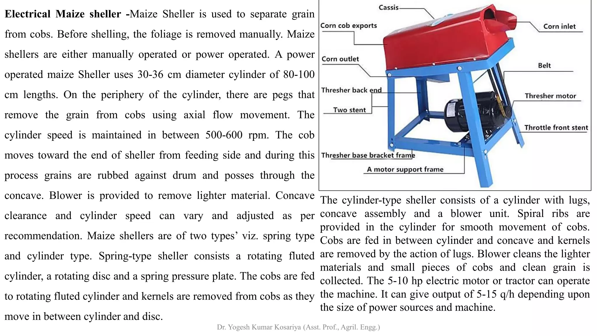 Electrical Maize sheller -Maize Sheller is used to separate grain
from cobs. Before shelling, the foliage is removed manually. Maize
shellers are either manually operated or power operated. A power
operated maize Sheller uses 30-36 cm diameter cylinder of 80-100
cm lengths. On the periphery of the cylinder, there are pegs that
remove the grain from cobs using axial flow movement. The
cylinder speed is maintained in between 500-600 rpm. The cob
moves toward the end of sheller from feeding side and during this
process grains are rubbed against drum and posses through the
concave. Blower is provided to remove lighter material. Concave
clearance and cylinder speed can vary and adjusted as per
recommendation. Maize shellers are of two types’ viz. spring type
and cylinder type. Spring-type sheller consists a rotating fluted
cylinder, a rotating disc and a spring pressure plate. The cobs are fed
to rotating fluted cylinder and kernels are removed from cobs as they
move in between cylinder and disc.
The cylinder-type sheller consists of a cylinder with lugs,
concave assembly and a blower unit. Spiral ribs are
provided in the cylinder for smooth movement of cobs.
Cobs are fed in between cylinder and concave and kernels
are removed by the action of lugs. Blower cleans the lighter
materials and small pieces of cobs and clean grain is
collected. The 5-10 hp electric motor or tractor can operate
the machine. It can give output of 5-15 q/h depending upon
the size of power sources and machine.
Dr. Yogesh Kumar Kosariya (Asst. Prof., Agril. Engg.)
 