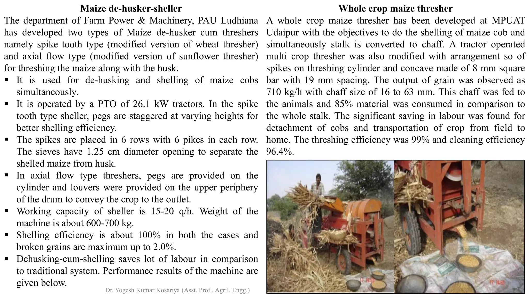 Whole crop maize thresher
A whole crop maize thresher has been developed at MPUAT
Udaipur with the objectives to do the shelling of maize cob and
simultaneously stalk is converted to chaff. A tractor operated
multi crop thresher was also modified with arrangement so of
spikes on threshing cylinder and concave made of 8 mm square
bar with 19 mm spacing. The output of grain was observed as
710 kg/h with chaff size of 16 to 63 mm. This chaff was fed to
the animals and 85% material was consumed in comparison to
the whole stalk. The significant saving in labour was found for
detachment of cobs and transportation of crop from field to
home. The threshing efficiency was 99% and cleaning efficiency
96.4%.
Maize de-husker-sheller
The department of Farm Power & Machinery, PAU Ludhiana
has developed two types of Maize de-husker cum threshers
namely spike tooth type (modified version of wheat thresher)
and axial flow type (modified version of sunflower thresher)
for threshing the maize along with the husk.
▪ It is used for de-husking and shelling of maize cobs
simultaneously.
▪ It is operated by a PTO of 26.1 kW tractors. In the spike
tooth type sheller, pegs are staggered at varying heights for
better shelling efficiency.
▪ The spikes are placed in 6 rows with 6 pikes in each row.
The sieves have 1.25 cm diameter opening to separate the
shelled maize from husk.
▪ In axial flow type threshers, pegs are provided on the
cylinder and louvers were provided on the upper periphery
of the drum to convey the crop to the outlet.
▪ Working capacity of sheller is 15-20 q/h. Weight of the
machine is about 600-700 kg.
▪ Shelling efficiency is about 100% in both the cases and
broken grains are maximum up to 2.0%.
▪ Dehusking-cum-shelling saves lot of labour in comparison
to traditional system. Performance results of the machine are
given below.
Dr. Yogesh Kumar Kosariya (Asst. Prof., Agril. Engg.)
 