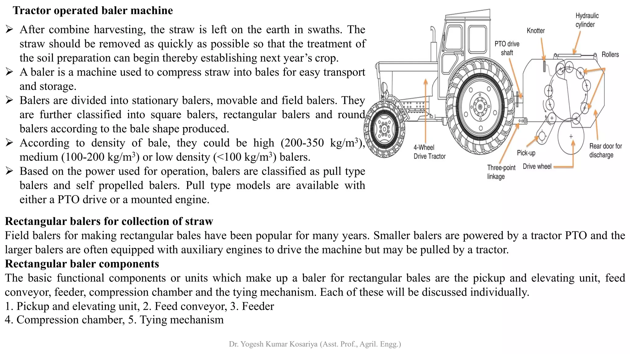 Rectangular balers for collection of straw
Field balers for making rectangular bales have been popular for many years. Smaller balers are powered by a tractor PTO and the
larger balers are often equipped with auxiliary engines to drive the machine but may be pulled by a tractor.
Rectangular baler components
The basic functional components or units which make up a baler for rectangular bales are the pickup and elevating unit, feed
conveyor, feeder, compression chamber and the tying mechanism. Each of these will be discussed individually.
1. Pickup and elevating unit, 2. Feed conveyor, 3. Feeder
4. Compression chamber, 5. Tying mechanism
➢ After combine harvesting, the straw is left on the earth in swaths. The
straw should be removed as quickly as possible so that the treatment of
the soil preparation can begin thereby establishing next year’s crop.
➢ A baler is a machine used to compress straw into bales for easy transport
and storage.
➢ Balers are divided into stationary balers, movable and field balers. They
are further classified into square balers, rectangular balers and round
balers according to the bale shape produced.
➢ According to density of bale, they could be high (200-350 kg/m3),
medium (100-200 kg/m3) or low density (<100 kg/m3) balers.
➢ Based on the power used for operation, balers are classified as pull type
balers and self propelled balers. Pull type models are available with
either a PTO drive or a mounted engine.
Tractor operated baler machine
Dr. Yogesh Kumar Kosariya (Asst. Prof., Agril. Engg.)
 