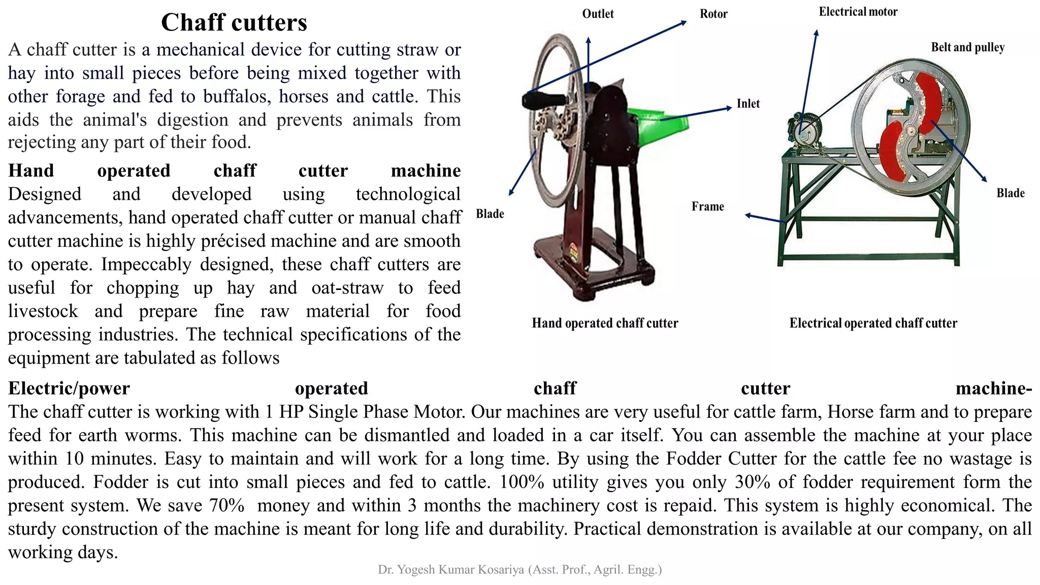 Chaff cutters
A chaff cutter is a mechanical device for cutting straw or
hay into small pieces before being mixed together with
other forage and fed to buffalos, horses and cattle. This
aids the animal's digestion and prevents animals from
rejecting any part of their food.
Hand operated chaff cutter machine
Designed and developed using technological
advancements, hand operated chaff cutter or manual chaff
cutter machine is highly précised machine and are smooth
to operate. Impeccably designed, these chaff cutters are
useful for chopping up hay and oat-straw to feed
livestock and prepare fine raw material for food
processing industries. The technical specifications of the
equipment are tabulated as follows
Electric/power operated chaff cutter machine-
The chaff cutter is working with 1 HP Single Phase Motor. Our machines are very useful for cattle farm, Horse farm and to prepare
feed for earth worms. This machine can be dismantled and loaded in a car itself. You can assemble the machine at your place
within 10 minutes. Easy to maintain and will work for a long time. By using the Fodder Cutter for the cattle fee no wastage is
produced. Fodder is cut into small pieces and fed to cattle. 100% utility gives you only 30% of fodder requirement form the
present system. We save 70% money and within 3 months the machinery cost is repaid. This system is highly economical. The
sturdy construction of the machine is meant for long life and durability. Practical demonstration is available at our company, on all
working days.
Dr. Yogesh Kumar Kosariya (Asst. Prof., Agril. Engg.)
 