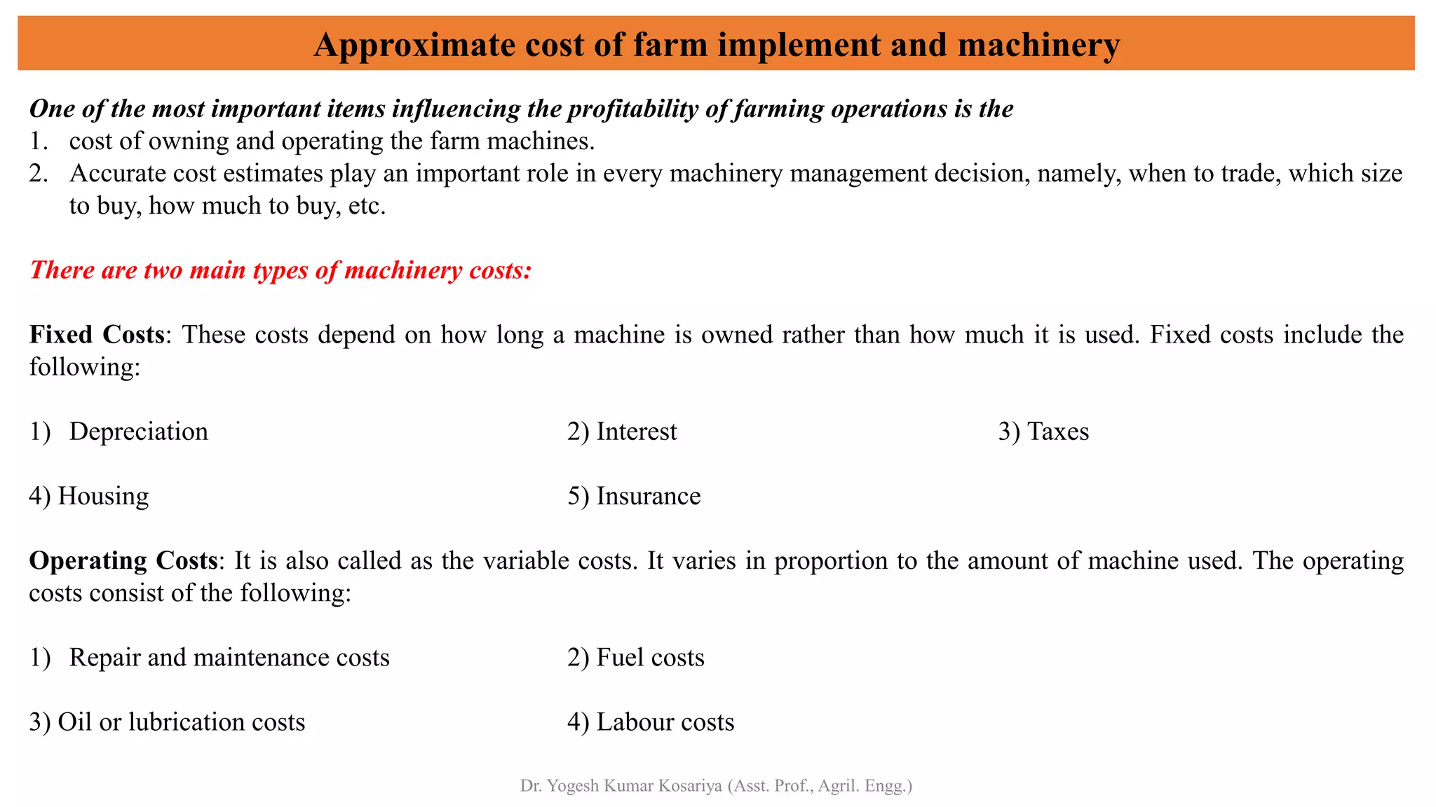 Approximate cost of farm implement and machinery
One of the most important items influencing the profitability of farming operations is the
1. cost of owning and operating the farm machines.
2. Accurate cost estimates play an important role in every machinery management decision, namely, when to trade, which size
to buy, how much to buy, etc.
There are two main types of machinery costs:
Fixed Costs: These costs depend on how long a machine is owned rather than how much it is used. Fixed costs include the
following:
1) Depreciation 2) Interest 3) Taxes
4) Housing 5) Insurance
Operating Costs: It is also called as the variable costs. It varies in proportion to the amount of machine used. The operating
costs consist of the following:
1) Repair and maintenance costs 2) Fuel costs
3) Oil or lubrication costs 4) Labour costs
Dr. Yogesh Kumar Kosariya (Asst. Prof., Agril. Engg.)
 