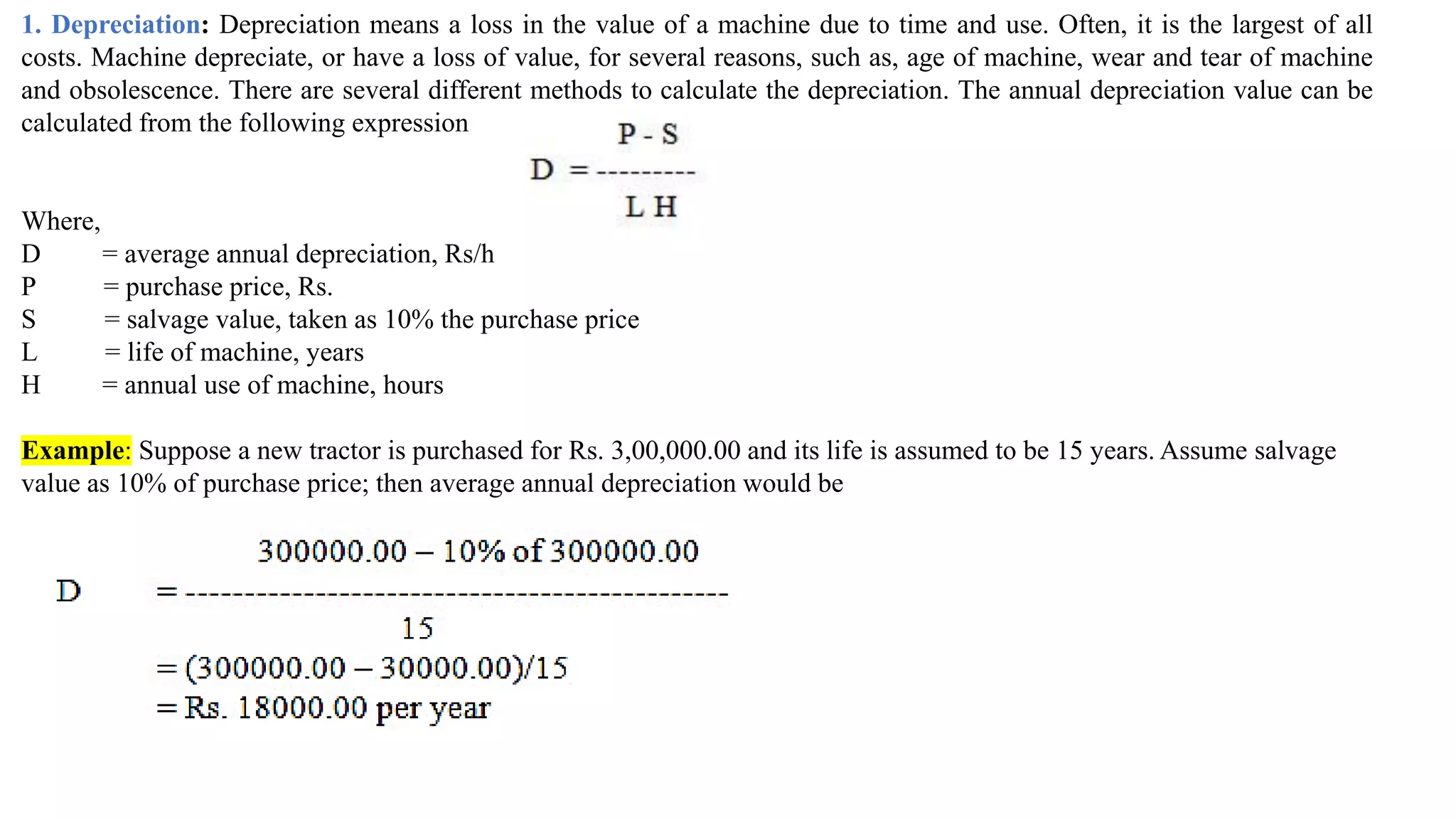 1. Depreciation: Depreciation means a loss in the value of a machine due to time and use. Often, it is the largest of all
costs. Machine depreciate, or have a loss of value, for several reasons, such as, age of machine, wear and tear of machine
and obsolescence. There are several different methods to calculate the depreciation. The annual depreciation value can be
calculated from the following expression
Where,
D = average annual depreciation, Rs/h
P = purchase price, Rs.
S = salvage value, taken as 10% the purchase price
L = life of machine, years
H = annual use of machine, hours
Example: Suppose a new tractor is purchased for Rs. 3,00,000.00 and its life is assumed to be 15 years. Assume salvage
value as 10% of purchase price; then average annual depreciation would be
 