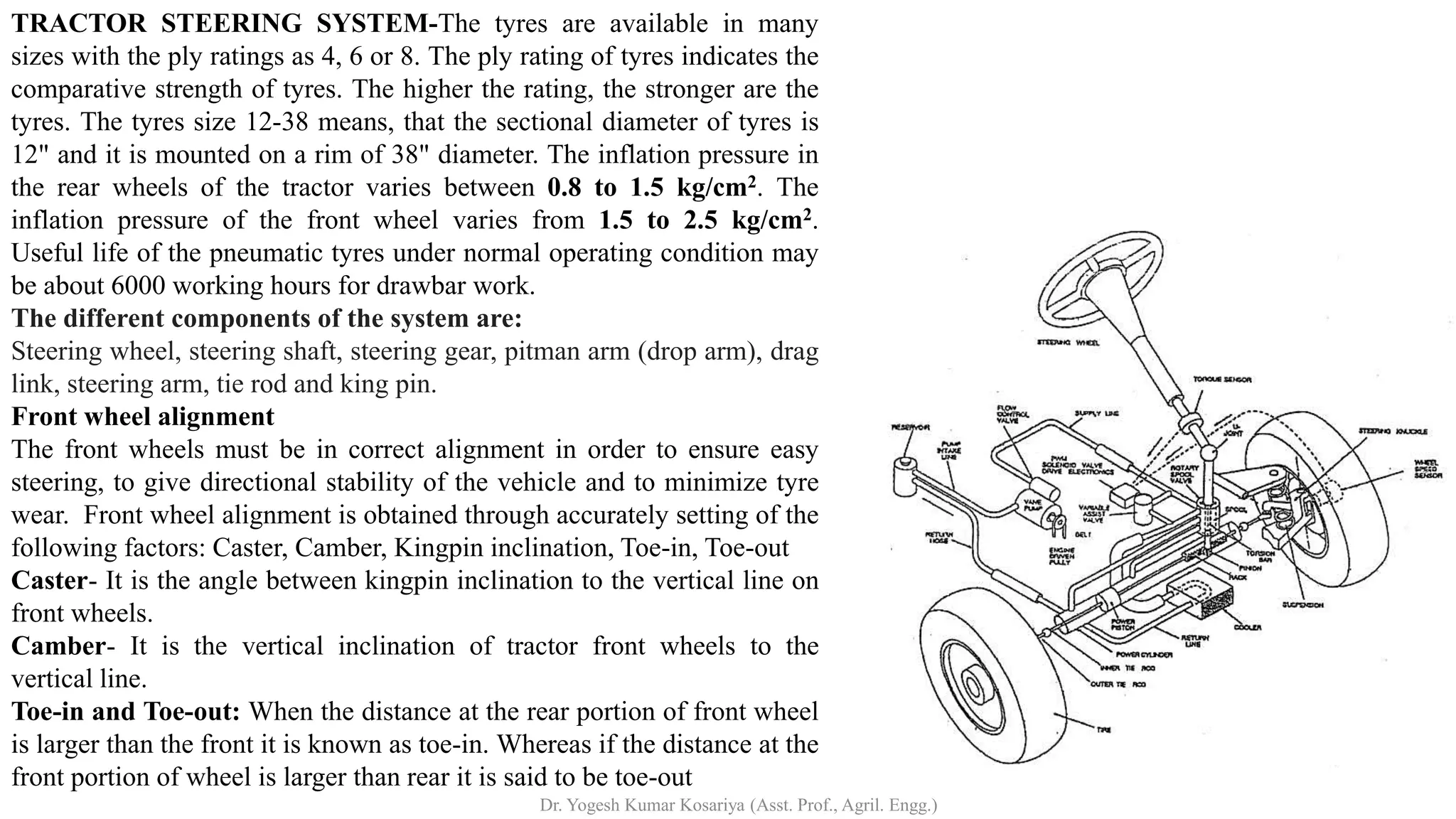 TRACTOR STEERING SYSTEM-The tyres are available in many
sizes with the ply ratings as 4, 6 or 8. The ply rating of tyres indicates the
comparative strength of tyres. The higher the rating, the stronger are the
tyres. The tyres size 12-38 means, that the sectional diameter of tyres is
12" and it is mounted on a rim of 38" diameter. The inflation pressure in
the rear wheels of the tractor varies between 0.8 to 1.5 kg/cm2. The
inflation pressure of the front wheel varies from 1.5 to 2.5 kg/cm2.
Useful life of the pneumatic tyres under normal operating condition may
be about 6000 working hours for drawbar work.
The different components of the system are:
Steering wheel, steering shaft, steering gear, pitman arm (drop arm), drag
link, steering arm, tie rod and king pin.
Front wheel alignment
The front wheels must be in correct alignment in order to ensure easy
steering, to give directional stability of the vehicle and to minimize tyre
wear. Front wheel alignment is obtained through accurately setting of the
following factors: Caster, Camber, Kingpin inclination, Toe-in, Toe-out
Caster- It is the angle between kingpin inclination to the vertical line on
front wheels.
Camber- It is the vertical inclination of tractor front wheels to the
vertical line.
Toe-in and Toe-out: When the distance at the rear portion of front wheel
is larger than the front it is known as toe-in. Whereas if the distance at the
front portion of wheel is larger than rear it is said to be toe-out
Dr. Yogesh Kumar Kosariya (Asst. Prof., Agril. Engg.)
 