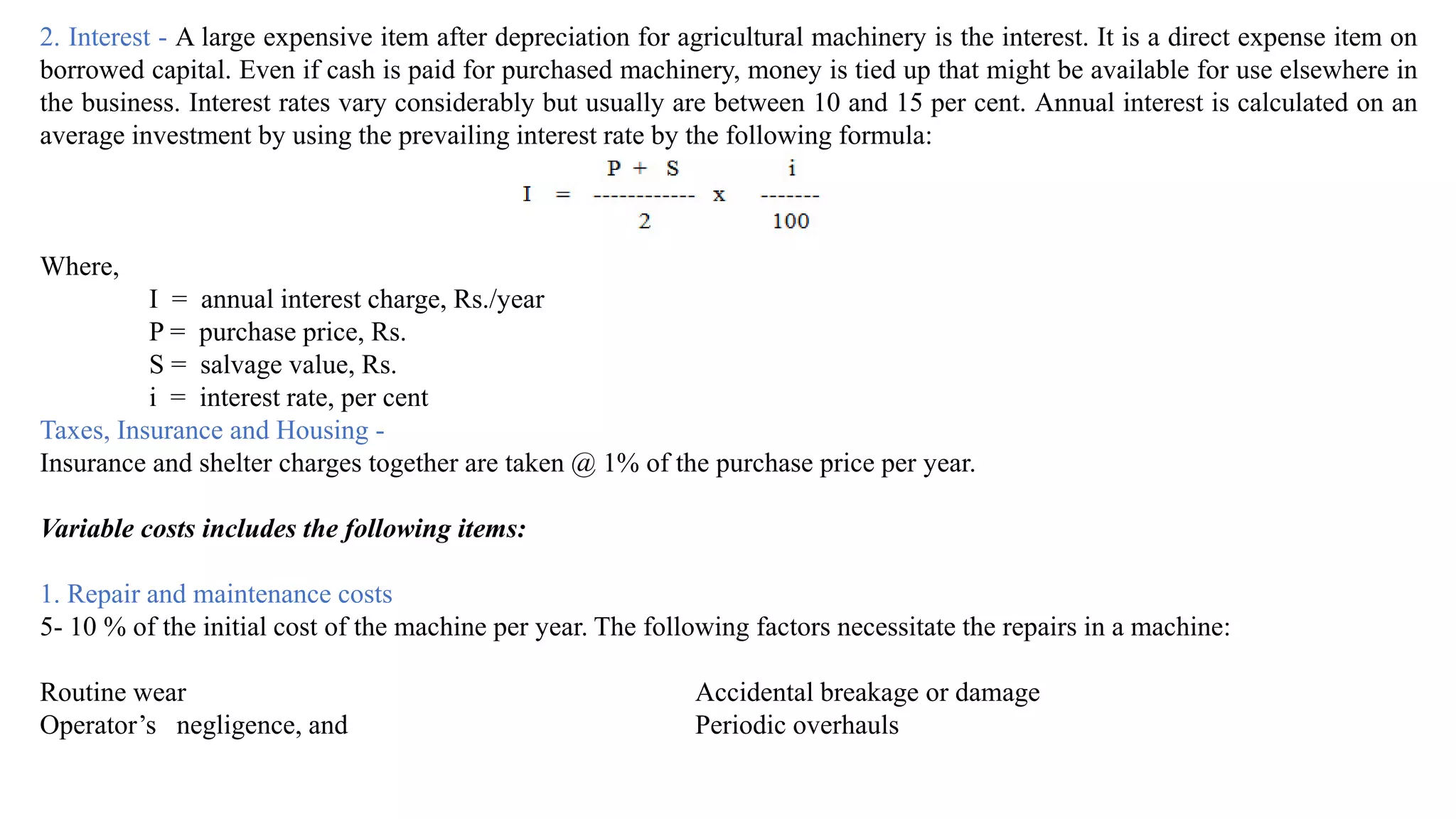 2. Interest - A large expensive item after depreciation for agricultural machinery is the interest. It is a direct expense item on
borrowed capital. Even if cash is paid for purchased machinery, money is tied up that might be available for use elsewhere in
the business. Interest rates vary considerably but usually are between 10 and 15 per cent. Annual interest is calculated on an
average investment by using the prevailing interest rate by the following formula:
Where,
I = annual interest charge, Rs./year
P = purchase price, Rs.
S = salvage value, Rs.
i = interest rate, per cent
Taxes, Insurance and Housing -
Insurance and shelter charges together are taken @ 1% of the purchase price per year.
Variable costs includes the following items:
1. Repair and maintenance costs
5- 10 % of the initial cost of the machine per year. The following factors necessitate the repairs in a machine:
Routine wear Accidental breakage or damage
Operator’s negligence, and Periodic overhauls
 