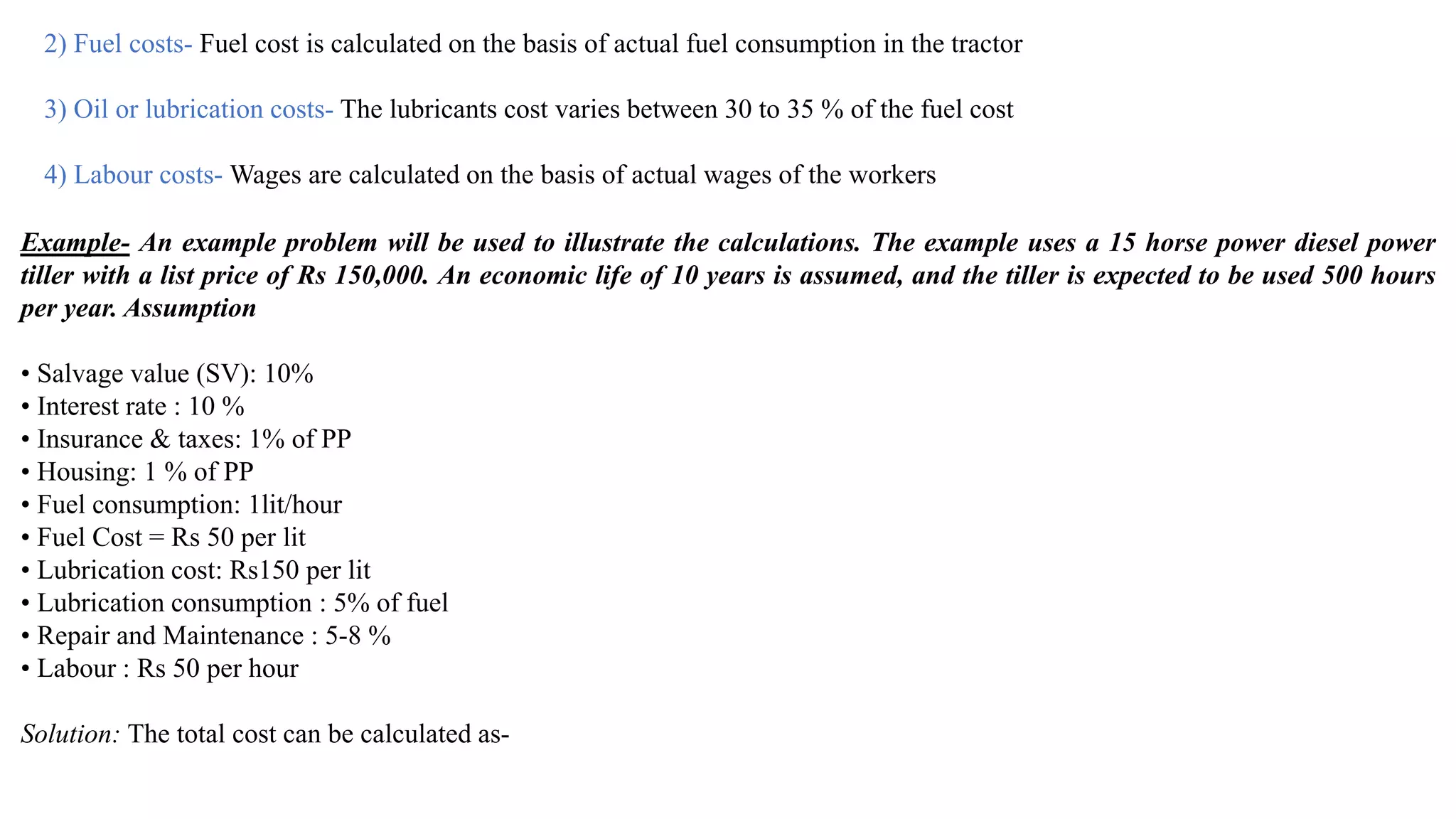 2) Fuel costs- Fuel cost is calculated on the basis of actual fuel consumption in the tractor
3) Oil or lubrication costs- The lubricants cost varies between 30 to 35 % of the fuel cost
4) Labour costs- Wages are calculated on the basis of actual wages of the workers
Example- An example problem will be used to illustrate the calculations. The example uses a 15 horse power diesel power
tiller with a list price of Rs 150,000. An economic life of 10 years is assumed, and the tiller is expected to be used 500 hours
per year. Assumption
• Salvage value (SV): 10%
• Interest rate : 10 %
• Insurance & taxes: 1% of PP
• Housing: 1 % of PP
• Fuel consumption: 1lit/hour
• Fuel Cost = Rs 50 per lit
• Lubrication cost: Rs150 per lit
• Lubrication consumption : 5% of fuel
• Repair and Maintenance : 5-8 %
• Labour : Rs 50 per hour
Solution: The total cost can be calculated as-
 