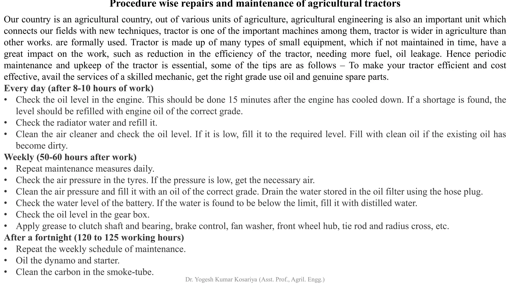 Procedure wise repairs and maintenance of agricultural tractors
Our country is an agricultural country, out of various units of agriculture, agricultural engineering is also an important unit which
connects our fields with new techniques, tractor is one of the important machines among them, tractor is wider in agriculture than
other works. are formally used. Tractor is made up of many types of small equipment, which if not maintained in time, have a
great impact on the work, such as reduction in the efficiency of the tractor, needing more fuel, oil leakage. Hence periodic
maintenance and upkeep of the tractor is essential, some of the tips are as follows – To make your tractor efficient and cost
effective, avail the services of a skilled mechanic, get the right grade use oil and genuine spare parts.
Every day (after 8-10 hours of work)
• Check the oil level in the engine. This should be done 15 minutes after the engine has cooled down. If a shortage is found, the
level should be refilled with engine oil of the correct grade.
• Check the radiator water and refill it.
• Clean the air cleaner and check the oil level. If it is low, fill it to the required level. Fill with clean oil if the existing oil has
become dirty.
Weekly (50-60 hours after work)
• Repeat maintenance measures daily.
• Check the air pressure in the tyres. If the pressure is low, get the necessary air.
• Clean the air pressure and fill it with an oil of the correct grade. Drain the water stored in the oil filter using the hose plug.
• Check the water level of the battery. If the water is found to be below the limit, fill it with distilled water.
• Check the oil level in the gear box.
• Apply grease to clutch shaft and bearing, brake control, fan washer, front wheel hub, tie rod and radius cross, etc.
After a fortnight (120 to 125 working hours)
• Repeat the weekly schedule of maintenance.
• Oil the dynamo and starter.
• Clean the carbon in the smoke-tube.
Dr. Yogesh Kumar Kosariya (Asst. Prof., Agril. Engg.)
 