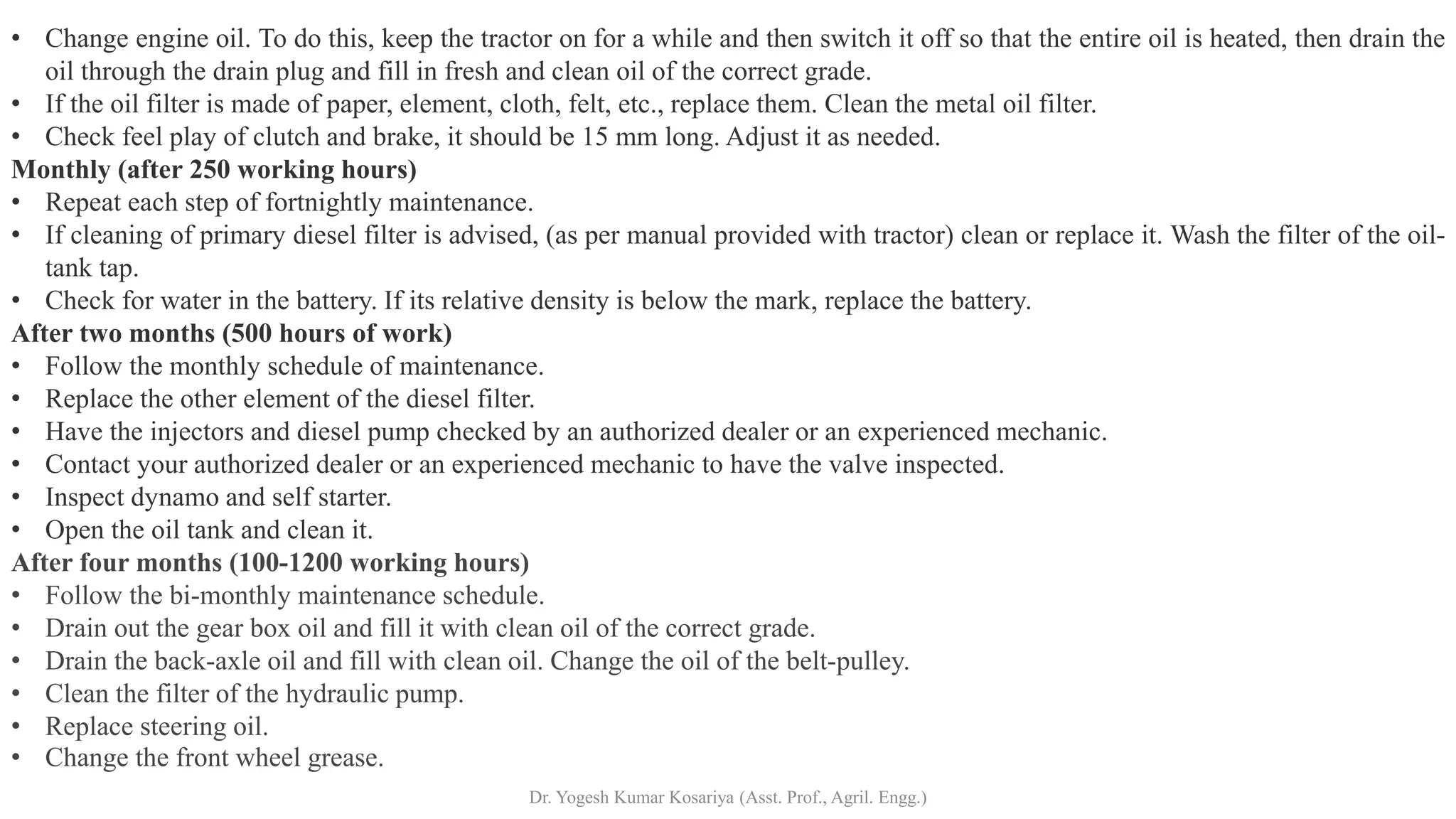 • Change engine oil. To do this, keep the tractor on for a while and then switch it off so that the entire oil is heated, then drain the
oil through the drain plug and fill in fresh and clean oil of the correct grade.
• If the oil filter is made of paper, element, cloth, felt, etc., replace them. Clean the metal oil filter.
• Check feel play of clutch and brake, it should be 15 mm long. Adjust it as needed.
Monthly (after 250 working hours)
• Repeat each step of fortnightly maintenance.
• If cleaning of primary diesel filter is advised, (as per manual provided with tractor) clean or replace it. Wash the filter of the oil-
tank tap.
• Check for water in the battery. If its relative density is below the mark, replace the battery.
After two months (500 hours of work)
• Follow the monthly schedule of maintenance.
• Replace the other element of the diesel filter.
• Have the injectors and diesel pump checked by an authorized dealer or an experienced mechanic.
• Contact your authorized dealer or an experienced mechanic to have the valve inspected.
• Inspect dynamo and self starter.
• Open the oil tank and clean it.
After four months (100-1200 working hours)
• Follow the bi-monthly maintenance schedule.
• Drain out the gear box oil and fill it with clean oil of the correct grade.
• Drain the back-axle oil and fill with clean oil. Change the oil of the belt-pulley.
• Clean the filter of the hydraulic pump.
• Replace steering oil.
• Change the front wheel grease.
Dr. Yogesh Kumar Kosariya (Asst. Prof., Agril. Engg.)
 