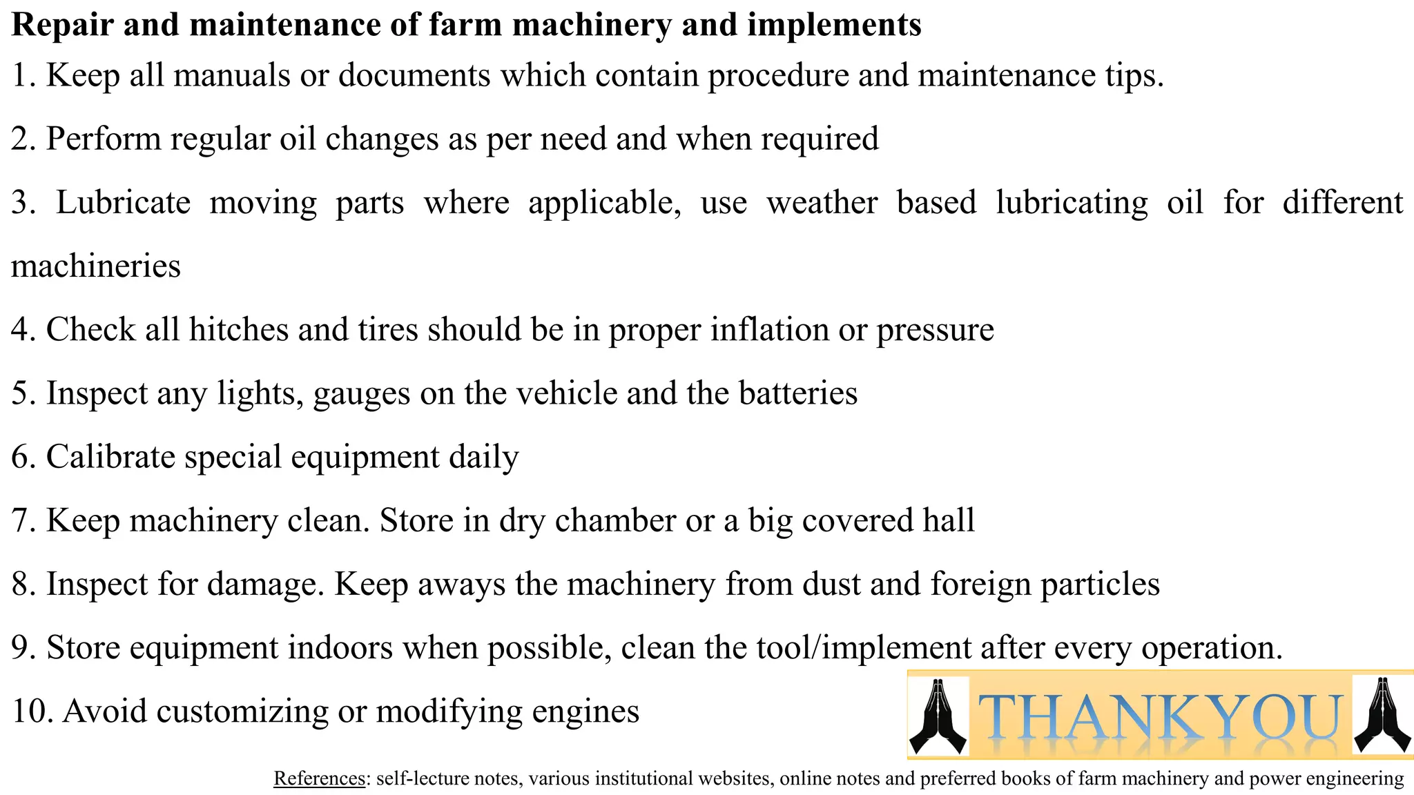 Repair and maintenance of farm machinery and implements
1. Keep all manuals or documents which contain procedure and maintenance tips.
2. Perform regular oil changes as per need and when required
3. Lubricate moving parts where applicable, use weather based lubricating oil for different
machineries
4. Check all hitches and tires should be in proper inflation or pressure
5. Inspect any lights, gauges on the vehicle and the batteries
6. Calibrate special equipment daily
7. Keep machinery clean. Store in dry chamber or a big covered hall
8. Inspect for damage. Keep aways the machinery from dust and foreign particles
9. Store equipment indoors when possible, clean the tool/implement after every operation.
10. Avoid customizing or modifying engines
References: self-lecture notes, various institutional websites, online notes and preferred books of farm machinery and power engineering
THANKYOU
 