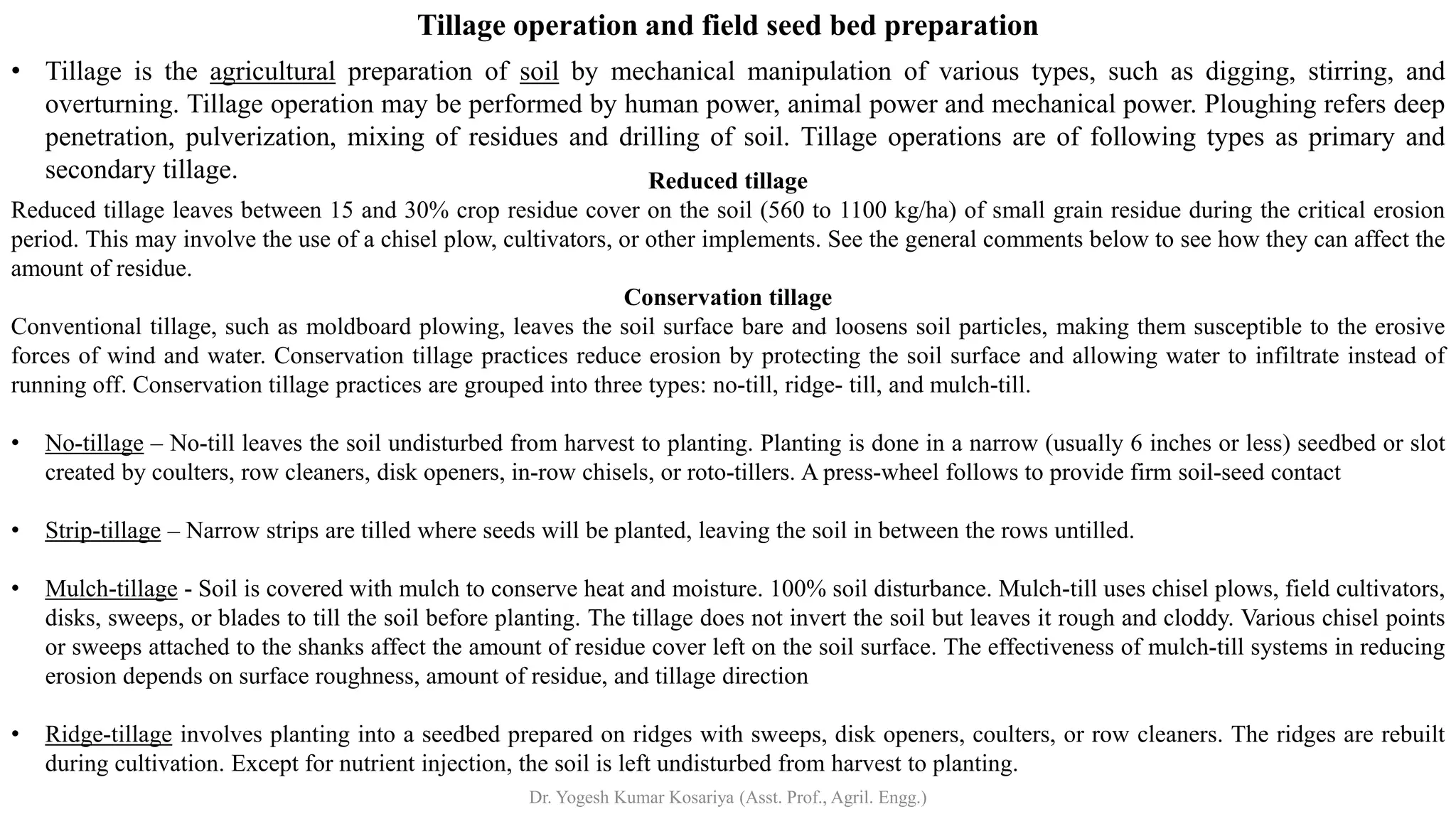 Tillage operation and field seed bed preparation
• Tillage is the agricultural preparation of soil by mechanical manipulation of various types, such as digging, stirring, and
overturning. Tillage operation may be performed by human power, animal power and mechanical power. Ploughing refers deep
penetration, pulverization, mixing of residues and drilling of soil. Tillage operations are of following types as primary and
secondary tillage. Reduced tillage
Reduced tillage leaves between 15 and 30% crop residue cover on the soil (560 to 1100 kg/ha) of small grain residue during the critical erosion
period. This may involve the use of a chisel plow, cultivators, or other implements. See the general comments below to see how they can affect the
amount of residue.
Conservation tillage
Conventional tillage, such as moldboard plowing, leaves the soil surface bare and loosens soil particles, making them susceptible to the erosive
forces of wind and water. Conservation tillage practices reduce erosion by protecting the soil surface and allowing water to infiltrate instead of
running off. Conservation tillage practices are grouped into three types: no-till, ridge- till, and mulch-till.
• No-tillage – No-till leaves the soil undisturbed from harvest to planting. Planting is done in a narrow (usually 6 inches or less) seedbed or slot
created by coulters, row cleaners, disk openers, in-row chisels, or roto-tillers. A press-wheel follows to provide firm soil-seed contact
• Strip-tillage – Narrow strips are tilled where seeds will be planted, leaving the soil in between the rows untilled.
• Mulch-tillage - Soil is covered with mulch to conserve heat and moisture. 100% soil disturbance. Mulch-till uses chisel plows, field cultivators,
disks, sweeps, or blades to till the soil before planting. The tillage does not invert the soil but leaves it rough and cloddy. Various chisel points
or sweeps attached to the shanks affect the amount of residue cover left on the soil surface. The effectiveness of mulch-till systems in reducing
erosion depends on surface roughness, amount of residue, and tillage direction
• Ridge-tillage involves planting into a seedbed prepared on ridges with sweeps, disk openers, coulters, or row cleaners. The ridges are rebuilt
during cultivation. Except for nutrient injection, the soil is left undisturbed from harvest to planting.
Dr. Yogesh Kumar Kosariya (Asst. Prof., Agril. Engg.)
 