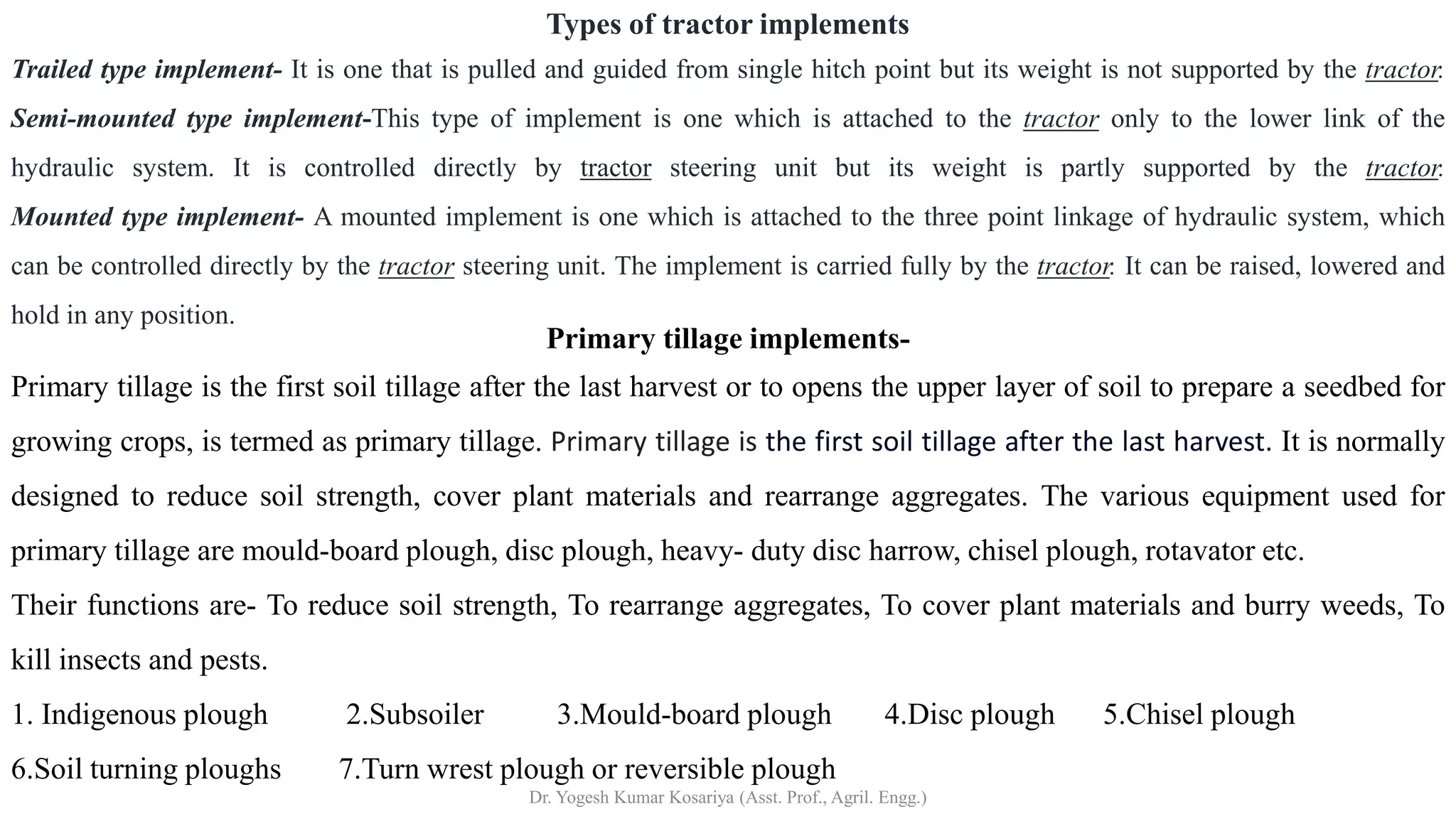 Primary tillage implements-
Primary tillage is the first soil tillage after the last harvest or to opens the upper layer of soil to prepare a seedbed for
growing crops, is termed as primary tillage. Primary tillage is the first soil tillage after the last harvest. It is normally
designed to reduce soil strength, cover plant materials and rearrange aggregates. The various equipment used for
primary tillage are mould-board plough, disc plough, heavy- duty disc harrow, chisel plough, rotavator etc.
Their functions are- To reduce soil strength, To rearrange aggregates, To cover plant materials and burry weeds, To
kill insects and pests.
1. Indigenous plough 2.Subsoiler 3.Mould-board plough 4.Disc plough 5.Chisel plough
6.Soil turning ploughs 7.Turn wrest plough or reversible plough
Types of tractor implements
Trailed type implement- It is one that is pulled and guided from single hitch point but its weight is not supported by the tractor.
Semi-mounted type implement-This type of implement is one which is attached to the tractor only to the lower link of the
hydraulic system. It is controlled directly by tractor steering unit but its weight is partly supported by the tractor.
Mounted type implement- A mounted implement is one which is attached to the three point linkage of hydraulic system, which
can be controlled directly by the tractor steering unit. The implement is carried fully by the tractor. It can be raised, lowered and
hold in any position.
Dr. Yogesh Kumar Kosariya (Asst. Prof., Agril. Engg.)
 