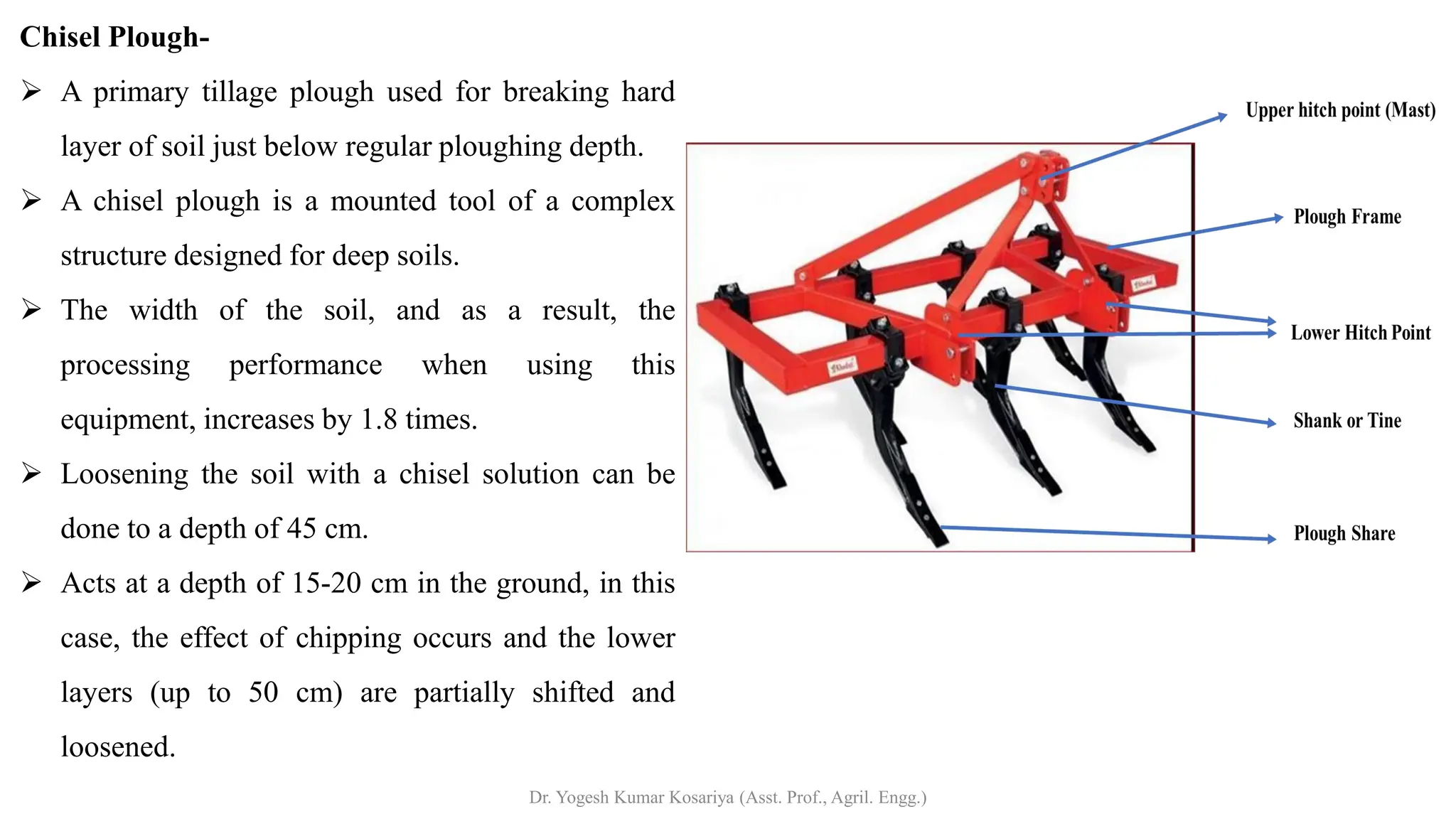 Chisel Plough-
➢ A primary tillage plough used for breaking hard
layer of soil just below regular ploughing depth.
➢ A chisel plough is a mounted tool of a complex
structure designed for deep soils.
➢ The width of the soil, and as a result, the
processing performance when using this
equipment, increases by 1.8 times.
➢ Loosening the soil with a chisel solution can be
done to a depth of 45 cm.
➢ Acts at a depth of 15-20 cm in the ground, in this
case, the effect of chipping occurs and the lower
layers (up to 50 cm) are partially shifted and
loosened.
Dr. Yogesh Kumar Kosariya (Asst. Prof., Agril. Engg.)
 