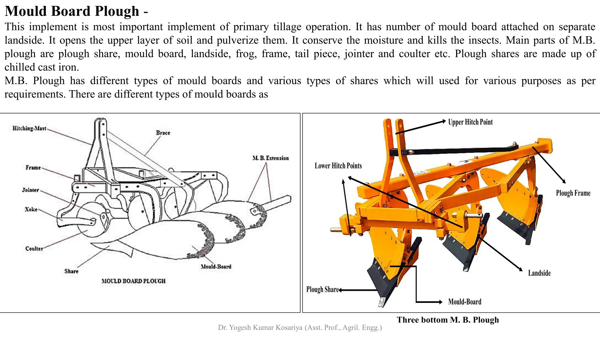 Mould Board Plough -
Three bottom M. B. Plough
This implement is most important implement of primary tillage operation. It has number of mould board attached on separate
landside. It opens the upper layer of soil and pulverize them. It conserve the moisture and kills the insects. Main parts of M.B.
plough are plough share, mould board, landside, frog, frame, tail piece, jointer and coulter etc. Plough shares are made up of
chilled cast iron.
M.B. Plough has different types of mould boards and various types of shares which will used for various purposes as per
requirements. There are different types of mould boards as
Dr. Yogesh Kumar Kosariya (Asst. Prof., Agril. Engg.)
 