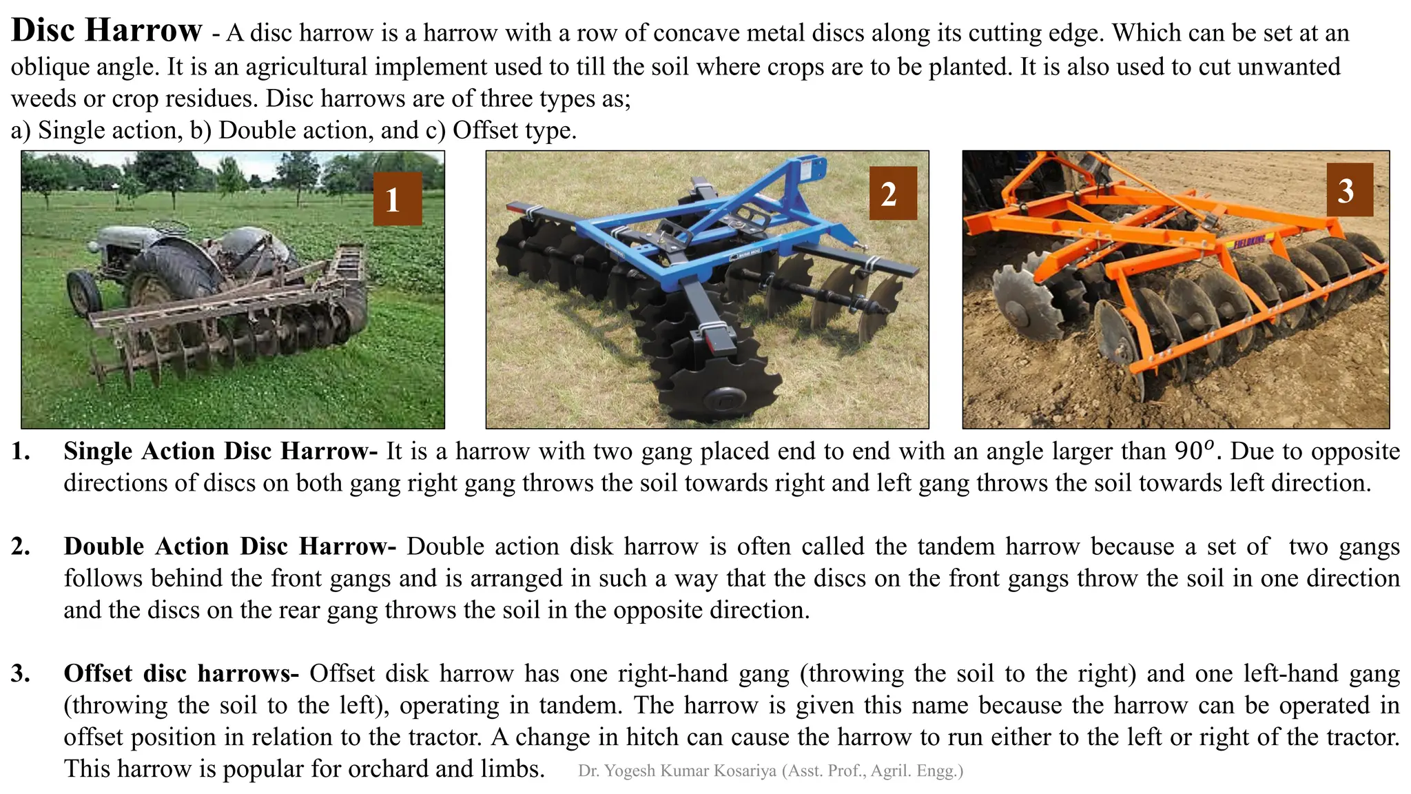 1. Single Action Disc Harrow- It is a harrow with two gang placed end to end with an angle larger than 90𝑜. Due to opposite
directions of discs on both gang right gang throws the soil towards right and left gang throws the soil towards left direction.
2. Double Action Disc Harrow- Double action disk harrow is often called the tandem harrow because a set of two gangs
follows behind the front gangs and is arranged in such a way that the discs on the front gangs throw the soil in one direction
and the discs on the rear gang throws the soil in the opposite direction.
3. Offset disc harrows- Offset disk harrow has one right-hand gang (throwing the soil to the right) and one left-hand gang
(throwing the soil to the left), operating in tandem. The harrow is given this name because the harrow can be operated in
offset position in relation to the tractor. A change in hitch can cause the harrow to run either to the left or right of the tractor.
This harrow is popular for orchard and limbs.
Disc Harrow - A disc harrow is a harrow with a row of concave metal discs along its cutting edge. Which can be set at an
oblique angle. It is an agricultural implement used to till the soil where crops are to be planted. It is also used to cut unwanted
weeds or crop residues. Disc harrows are of three types as;
a) Single action, b) Double action, and c) Offset type.
1 2 3
Dr. Yogesh Kumar Kosariya (Asst. Prof., Agril. Engg.)
 