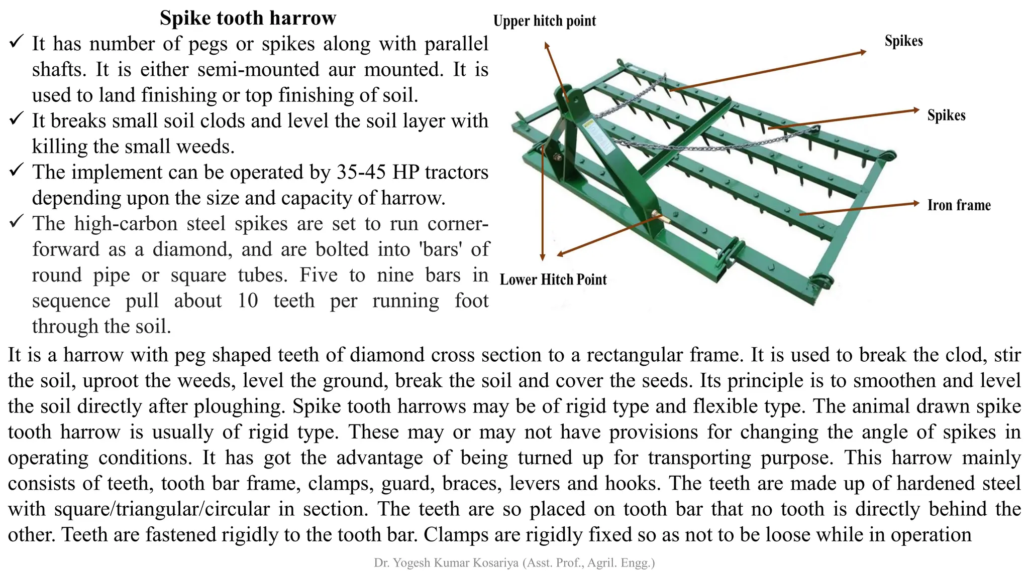 Spike tooth harrow
✓ It has number of pegs or spikes along with parallel
shafts. It is either semi-mounted aur mounted. It is
used to land finishing or top finishing of soil.
✓ It breaks small soil clods and level the soil layer with
killing the small weeds.
✓ The implement can be operated by 35-45 HP tractors
depending upon the size and capacity of harrow.
✓ The high-carbon steel spikes are set to run corner-
forward as a diamond, and are bolted into 'bars' of
round pipe or square tubes. Five to nine bars in
sequence pull about 10 teeth per running foot
through the soil.
It is a harrow with peg shaped teeth of diamond cross section to a rectangular frame. It is used to break the clod, stir
the soil, uproot the weeds, level the ground, break the soil and cover the seeds. Its principle is to smoothen and level
the soil directly after ploughing. Spike tooth harrows may be of rigid type and flexible type. The animal drawn spike
tooth harrow is usually of rigid type. These may or may not have provisions for changing the angle of spikes in
operating conditions. It has got the advantage of being turned up for transporting purpose. This harrow mainly
consists of teeth, tooth bar frame, clamps, guard, braces, levers and hooks. The teeth are made up of hardened steel
with square/triangular/circular in section. The teeth are so placed on tooth bar that no tooth is directly behind the
other. Teeth are fastened rigidly to the tooth bar. Clamps are rigidly fixed so as not to be loose while in operation
Dr. Yogesh Kumar Kosariya (Asst. Prof., Agril. Engg.)
 