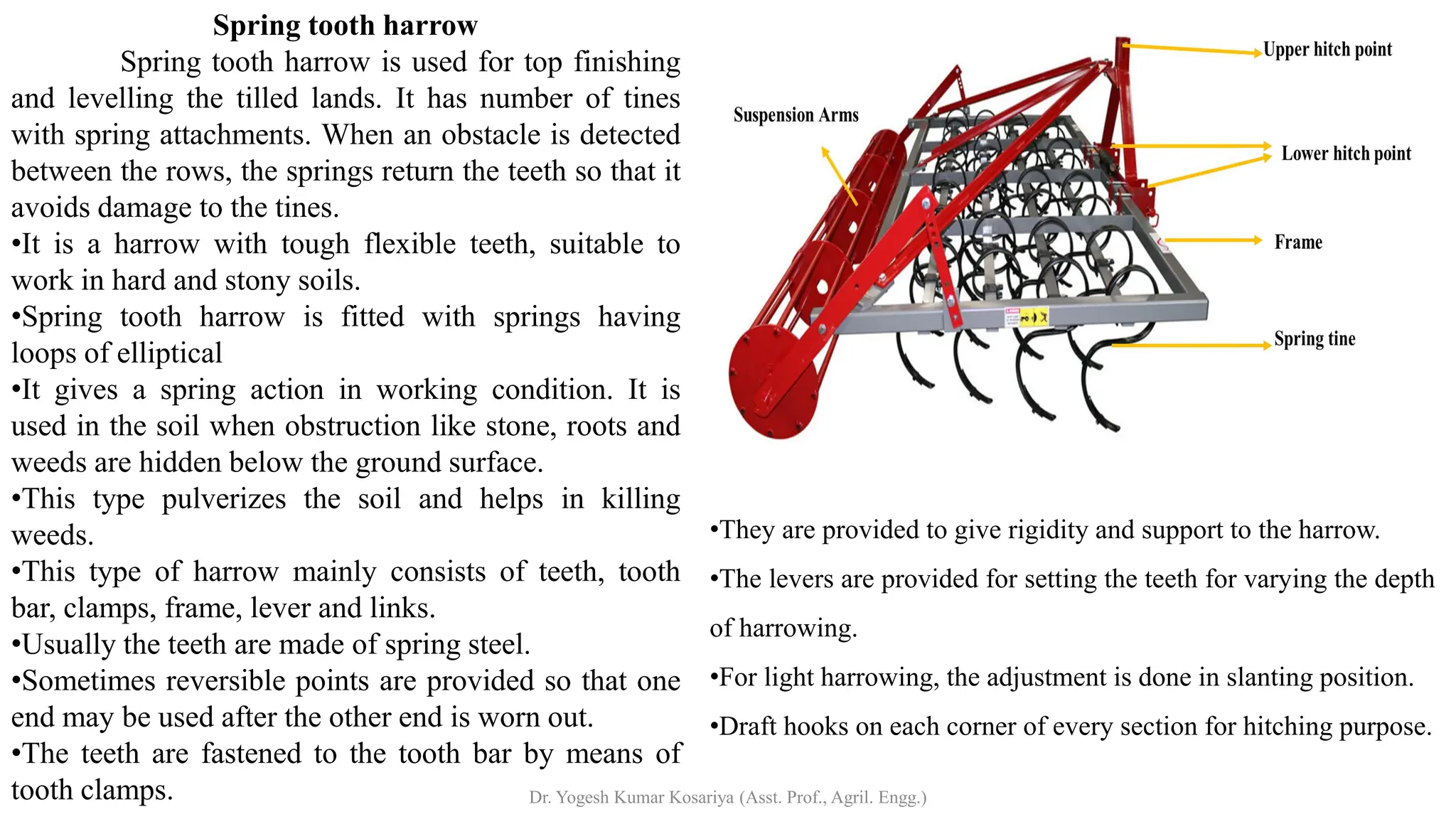 Spring tooth harrow
Spring tooth harrow is used for top finishing
and levelling the tilled lands. It has number of tines
with spring attachments. When an obstacle is detected
between the rows, the springs return the teeth so that it
avoids damage to the tines.
•It is a harrow with tough flexible teeth, suitable to
work in hard and stony soils.
•Spring tooth harrow is fitted with springs having
loops of elliptical
•It gives a spring action in working condition. It is
used in the soil when obstruction like stone, roots and
weeds are hidden below the ground surface.
•This type pulverizes the soil and helps in killing
weeds.
•This type of harrow mainly consists of teeth, tooth
bar, clamps, frame, lever and links.
•Usually the teeth are made of spring steel.
•Sometimes reversible points are provided so that one
end may be used after the other end is worn out.
•The teeth are fastened to the tooth bar by means of
tooth clamps.
•They are provided to give rigidity and support to the harrow.
•The levers are provided for setting the teeth for varying the depth
of harrowing.
•For light harrowing, the adjustment is done in slanting position.
•Draft hooks on each corner of every section for hitching purpose.
Dr. Yogesh Kumar Kosariya (Asst. Prof., Agril. Engg.)
 