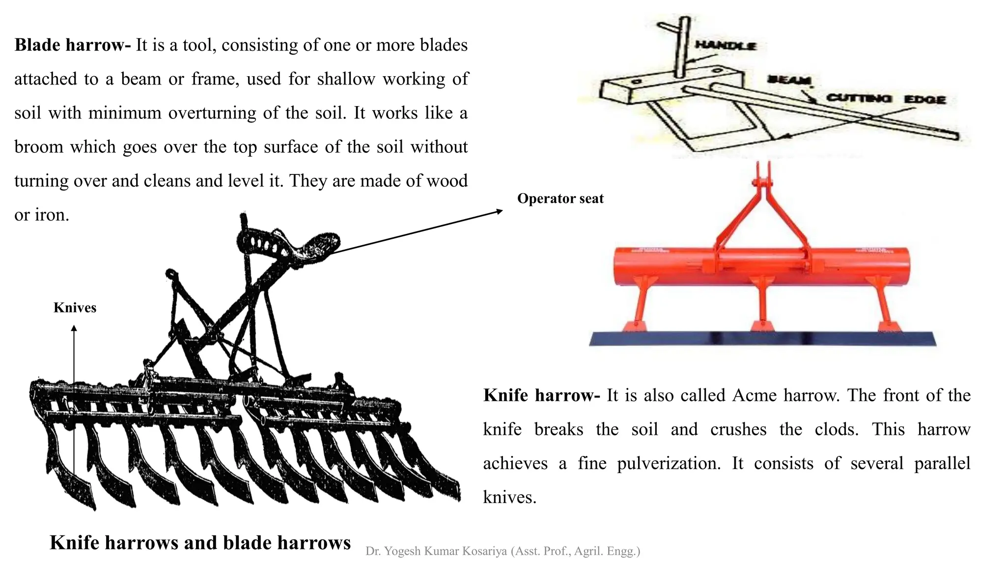 Knife harrows and blade harrows
Blade harrow- It is a tool, consisting of one or more blades
attached to a beam or frame, used for shallow working of
soil with minimum overturning of the soil. It works like a
broom which goes over the top surface of the soil without
turning over and cleans and level it. They are made of wood
or iron.
Knife harrow- It is also called Acme harrow. The front of the
knife breaks the soil and crushes the clods. This harrow
achieves a fine pulverization. It consists of several parallel
knives.
Operator seat
Knives
Dr. Yogesh Kumar Kosariya (Asst. Prof., Agril. Engg.)
 