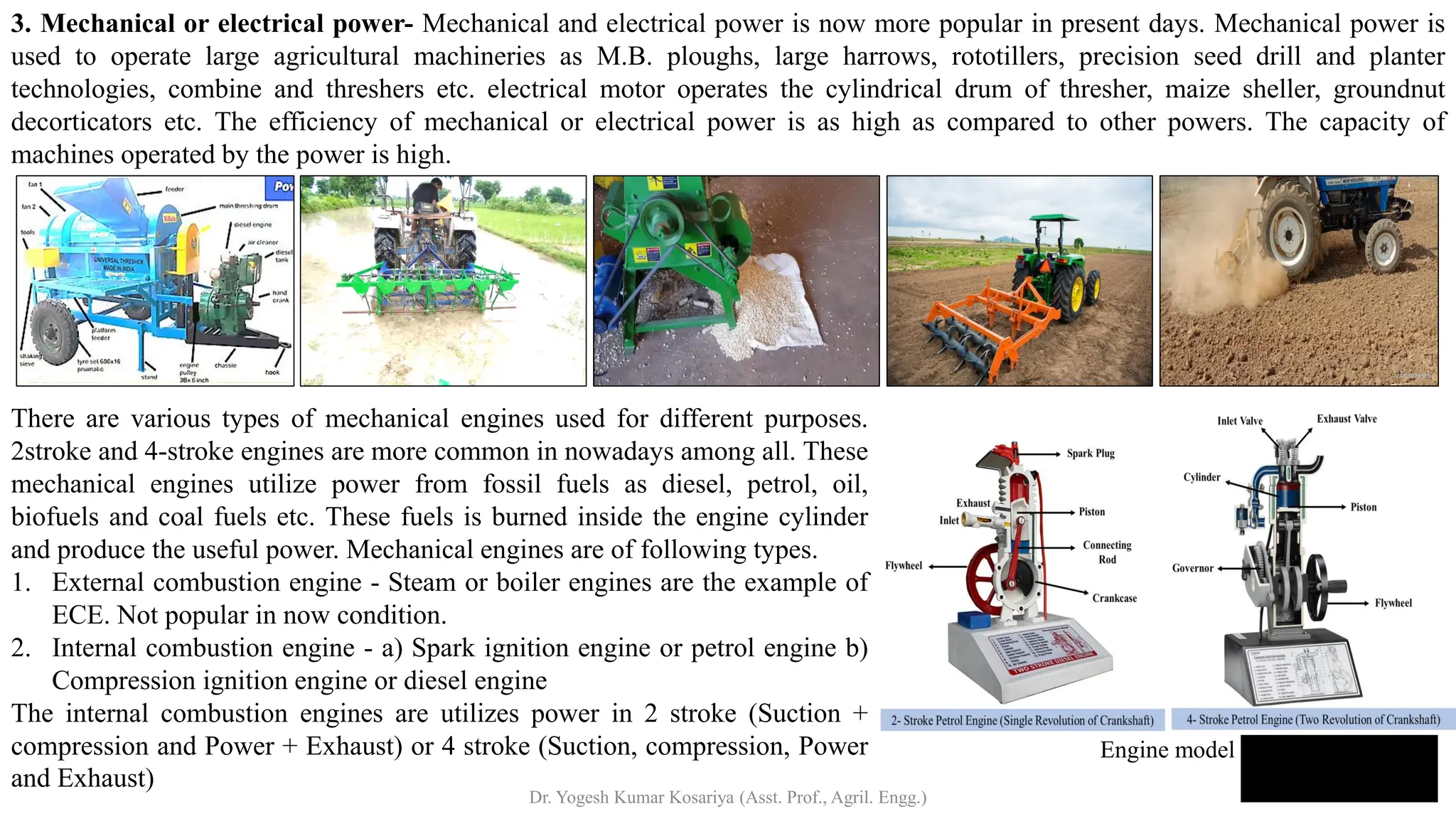 3. Mechanical or electrical power- Mechanical and electrical power is now more popular in present days. Mechanical power is
used to operate large agricultural machineries as M.B. ploughs, large harrows, rototillers, precision seed drill and planter
technologies, combine and threshers etc. electrical motor operates the cylindrical drum of thresher, maize sheller, groundnut
decorticators etc. The efficiency of mechanical or electrical power is as high as compared to other powers. The capacity of
machines operated by the power is high.
There are various types of mechanical engines used for different purposes.
2stroke and 4-stroke engines are more common in nowadays among all. These
mechanical engines utilize power from fossil fuels as diesel, petrol, oil,
biofuels and coal fuels etc. These fuels is burned inside the engine cylinder
and produce the useful power. Mechanical engines are of following types.
1. External combustion engine - Steam or boiler engines are the example of
ECE. Not popular in now condition.
2. Internal combustion engine - a) Spark ignition engine or petrol engine b)
Compression ignition engine or diesel engine
The internal combustion engines are utilizes power in 2 stroke (Suction +
compression and Power + Exhaust) or 4 stroke (Suction, compression, Power
and Exhaust)
Engine model
Dr. Yogesh Kumar Kosariya (Asst. Prof., Agril. Engg.)
 