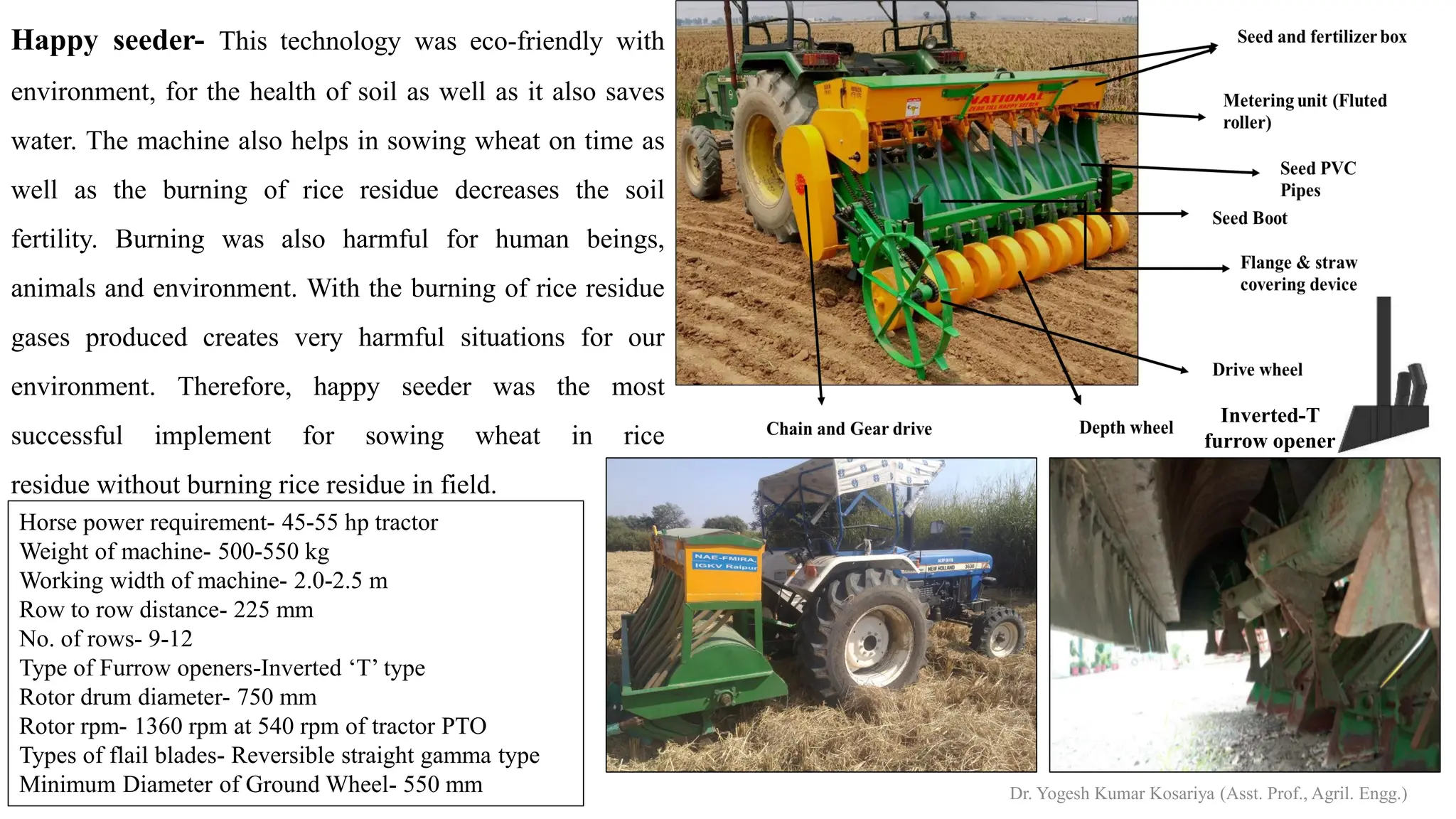 Happy seeder- This technology was eco-friendly with
environment, for the health of soil as well as it also saves
water. The machine also helps in sowing wheat on time as
well as the burning of rice residue decreases the soil
fertility. Burning was also harmful for human beings,
animals and environment. With the burning of rice residue
gases produced creates very harmful situations for our
environment. Therefore, happy seeder was the most
successful implement for sowing wheat in rice
residue without burning rice residue in field.
Inverted-T
furrow opener
Horse power requirement- 45-55 hp tractor
Weight of machine- 500-550 kg
Working width of machine- 2.0-2.5 m
Row to row distance- 225 mm
No. of rows- 9-12
Type of Furrow openers-Inverted ‘T’ type
Rotor drum diameter- 750 mm
Rotor rpm- 1360 rpm at 540 rpm of tractor PTO
Types of flail blades- Reversible straight gamma type
Minimum Diameter of Ground Wheel- 550 mm Dr. Yogesh Kumar Kosariya (Asst. Prof., Agril. Engg.)
 