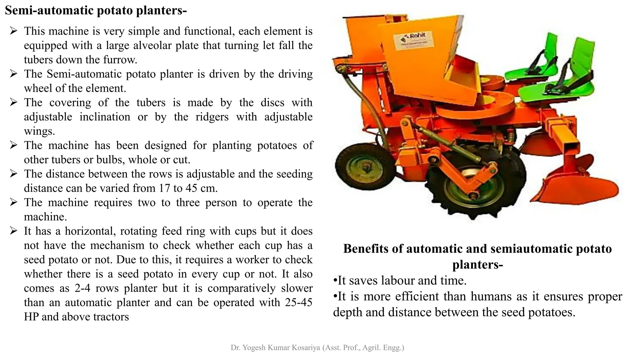 Semi-automatic potato planters-
➢ This machine is very simple and functional, each element is
equipped with a large alveolar plate that turning let fall the
tubers down the furrow.
➢ The Semi-automatic potato planter is driven by the driving
wheel of the element.
➢ The covering of the tubers is made by the discs with
adjustable inclination or by the ridgers with adjustable
wings.
➢ The machine has been designed for planting potatoes of
other tubers or bulbs, whole or cut.
➢ The distance between the rows is adjustable and the seeding
distance can be varied from 17 to 45 cm.
➢ The machine requires two to three person to operate the
machine.
➢ It has a horizontal, rotating feed ring with cups but it does
not have the mechanism to check whether each cup has a
seed potato or not. Due to this, it requires a worker to check
whether there is a seed potato in every cup or not. It also
comes as 2-4 rows planter but it is comparatively slower
than an automatic planter and can be operated with 25-45
HP and above tractors
Benefits of automatic and semiautomatic potato
planters-
•It saves labour and time.
•It is more efficient than humans as it ensures proper
depth and distance between the seed potatoes.
Dr. Yogesh Kumar Kosariya (Asst. Prof., Agril. Engg.)
 