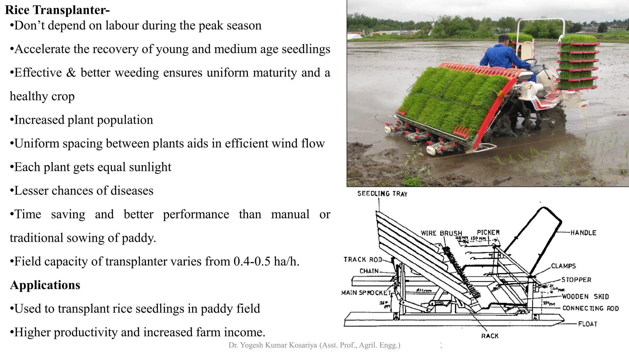 Rice Transplanter-
•Don’t depend on labour during the peak season
•Accelerate the recovery of young and medium age seedlings
•Effective & better weeding ensures uniform maturity and a
healthy crop
•Increased plant population
•Uniform spacing between plants aids in efficient wind flow
•Each plant gets equal sunlight
•Lesser chances of diseases
•Time saving and better performance than manual or
traditional sowing of paddy.
•Field capacity of transplanter varies from 0.4-0.5 ha/h.
Applications
•Used to transplant rice seedlings in paddy field
•Higher productivity and increased farm income.
Dr. Yogesh Kumar Kosariya (Asst. Prof., Agril. Engg.)
 