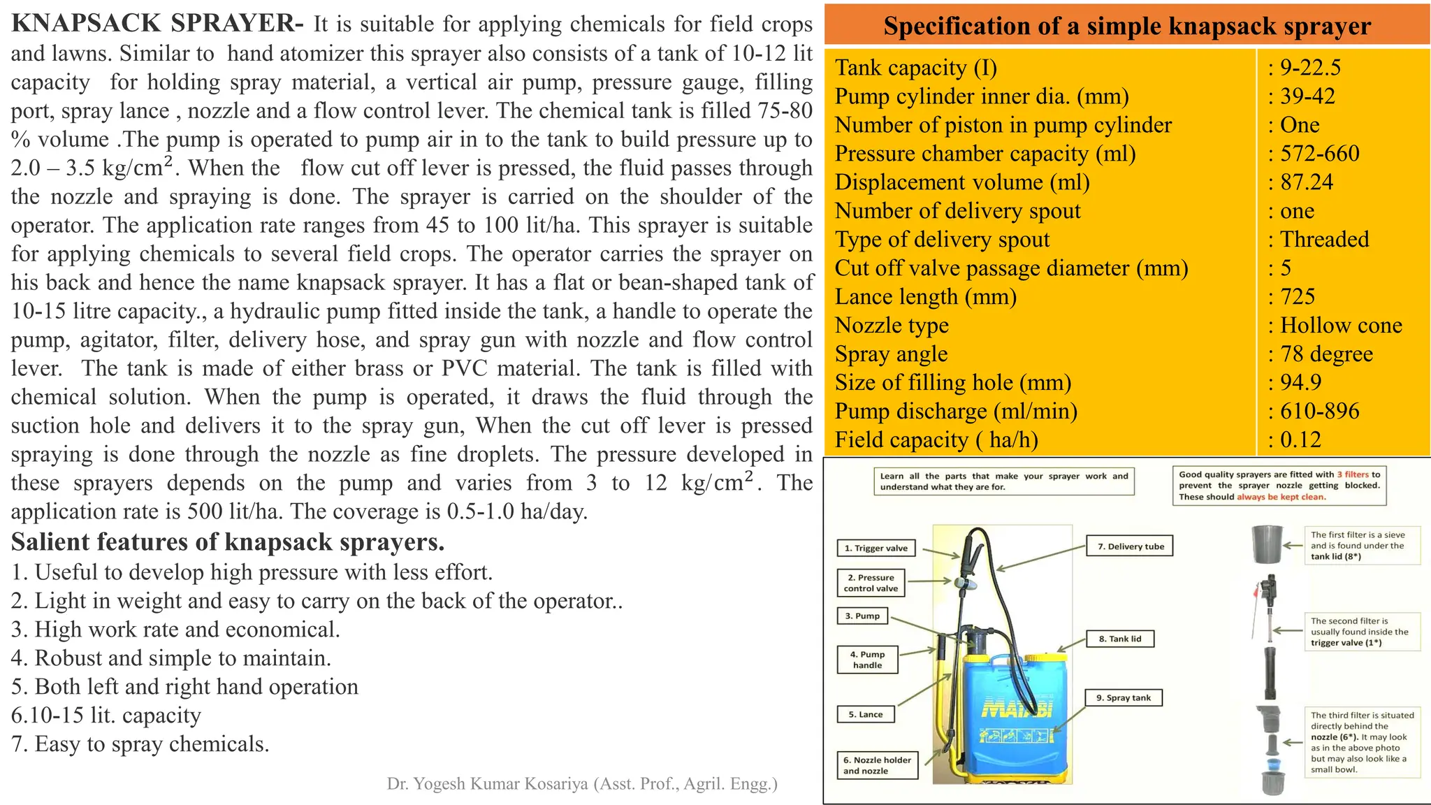 Tank capacity (I)
Pump cylinder inner dia. (mm)
Number of piston in pump cylinder
Pressure chamber capacity (ml)
Displacement volume (ml)
Number of delivery spout
Type of delivery spout
Cut off valve passage diameter (mm)
Lance length (mm)
Nozzle type
Spray angle
Size of filling hole (mm)
Pump discharge (ml/min)
Field capacity ( ha/h)
: 9-22.5
: 39-42
: One
: 572-660
: 87.24
: one
: Threaded
: 5
: 725
: Hollow cone
: 78 degree
: 94.9
: 610-896
: 0.12
Specification of a simple knapsack sprayer
KNAPSACK SPRAYER- It is suitable for applying chemicals for field crops
and lawns. Similar to hand atomizer this sprayer also consists of a tank of 10-12 lit
capacity for holding spray material, a vertical air pump, pressure gauge, filling
port, spray lance , nozzle and a flow control lever. The chemical tank is filled 75-80
% volume .The pump is operated to pump air in to the tank to build pressure up to
2.0 – 3.5 kg/cm2
. When the flow cut off lever is pressed, the fluid passes through
the nozzle and spraying is done. The sprayer is carried on the shoulder of the
operator. The application rate ranges from 45 to 100 lit/ha. This sprayer is suitable
for applying chemicals to several field crops. The operator carries the sprayer on
his back and hence the name knapsack sprayer. It has a flat or bean-shaped tank of
10-15 litre capacity., a hydraulic pump fitted inside the tank, a handle to operate the
pump, agitator, filter, delivery hose, and spray gun with nozzle and flow control
lever. The tank is made of either brass or PVC material. The tank is filled with
chemical solution. When the pump is operated, it draws the fluid through the
suction hole and delivers it to the spray gun, When the cut off lever is pressed
spraying is done through the nozzle as fine droplets. The pressure developed in
these sprayers depends on the pump and varies from 3 to 12 kg/cm2
. The
application rate is 500 lit/ha. The coverage is 0.5-1.0 ha/day.
Salient features of knapsack sprayers.
1. Useful to develop high pressure with less effort.
2. Light in weight and easy to carry on the back of the operator..
3. High work rate and economical.
4. Robust and simple to maintain.
5. Both left and right hand operation
6.10-15 lit. capacity
7. Easy to spray chemicals.
Dr. Yogesh Kumar Kosariya (Asst. Prof., Agril. Engg.)
 