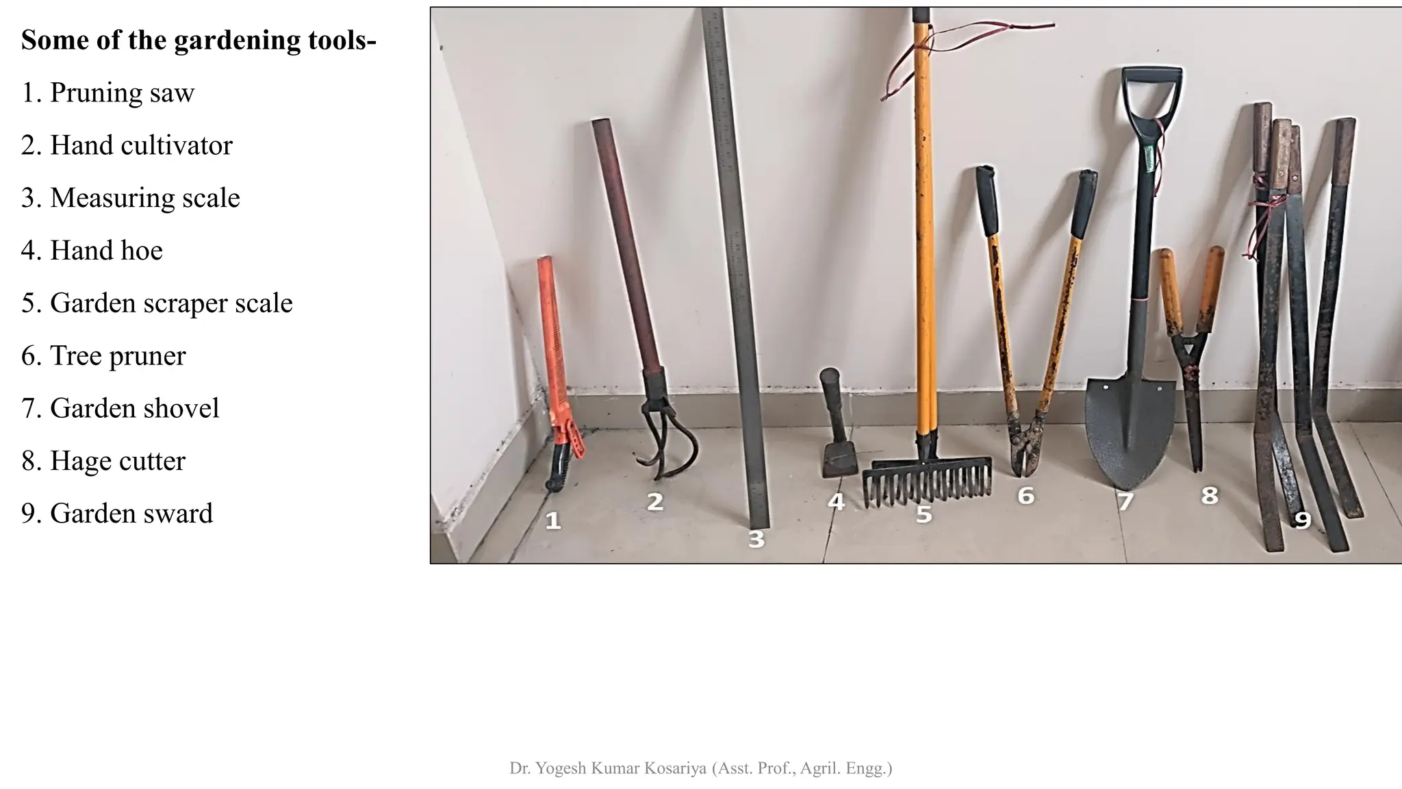 Some of the gardening tools-
1. Pruning saw
2. Hand cultivator
3. Measuring scale
4. Hand hoe
5. Garden scraper scale
6. Tree pruner
7. Garden shovel
8. Hage cutter
9. Garden sward
Dr. Yogesh Kumar Kosariya (Asst. Prof., Agril. Engg.)
 