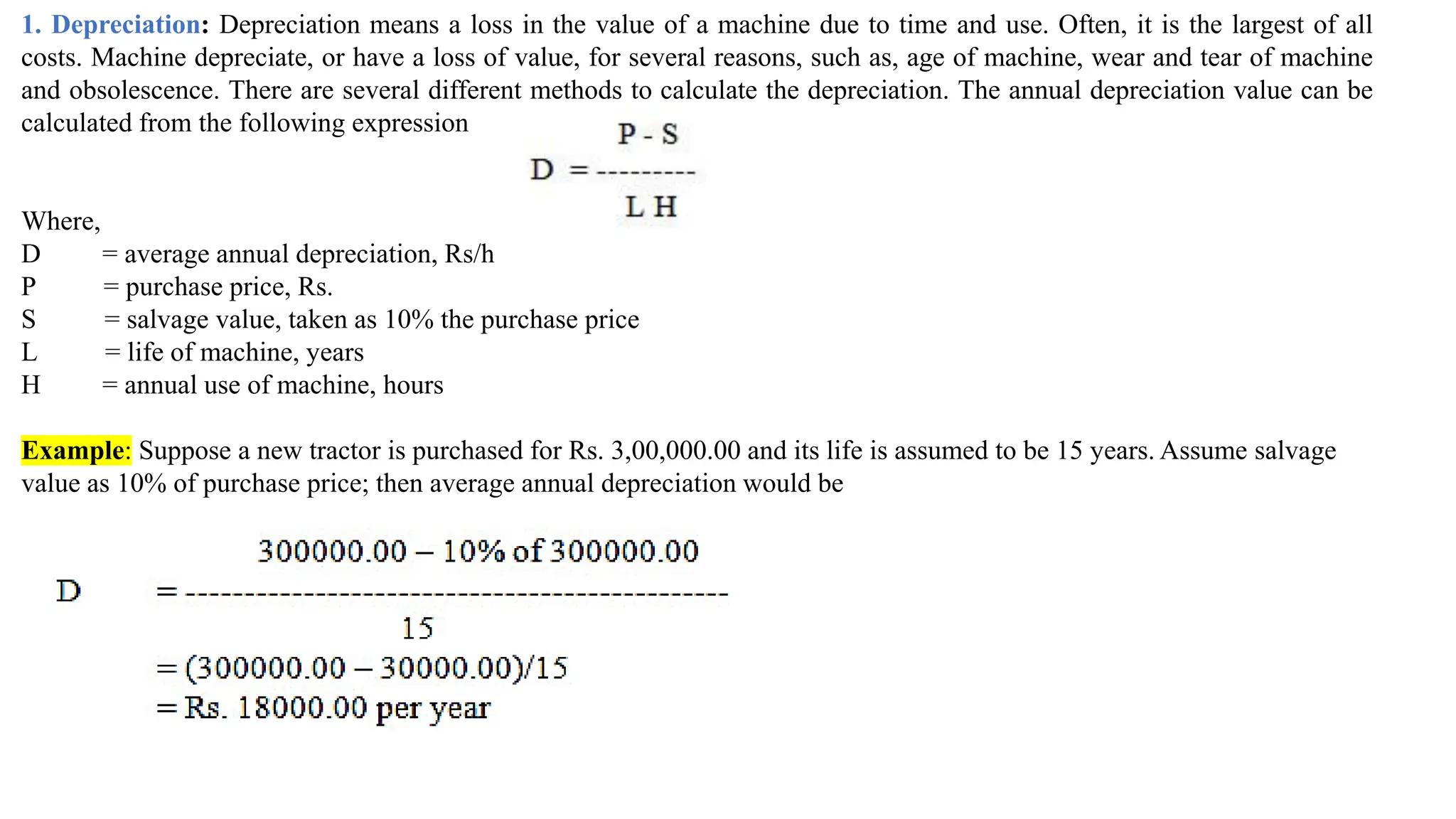 1. Depreciation: Depreciation means a loss in the value of a machine due to time and use. Often, it is the largest of all
costs. Machine depreciate, or have a loss of value, for several reasons, such as, age of machine, wear and tear of machine
and obsolescence. There are several different methods to calculate the depreciation. The annual depreciation value can be
calculated from the following expression
Where,
D = average annual depreciation, Rs/h
P = purchase price, Rs.
S = salvage value, taken as 10% the purchase price
L = life of machine, years
H = annual use of machine, hours
Example: Suppose a new tractor is purchased for Rs. 3,00,000.00 and its life is assumed to be 15 years. Assume salvage
value as 10% of purchase price; then average annual depreciation would be
 