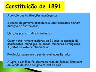 











Abolição das instituições monárquicas;
Sistema de governo presidencialista (mandatos tinham
duração de quatro anos);
Eleições por voto direto (aberto)
Quem vota: homens maiores de 21 anos, à exceção de
analfabetos, mendigos, soldados, mulheres e religiosos
sujeitos ao voto de obediência;
Províncias passaram a ser denominadas Estados
A Igreja Católica foi desmembrada do Estado Brasileiro,
deixando de ser a religião oficial do país.

 