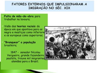 





Falta de mão-de-obra para
trabalhar na lavoura;
Visão das teorias raciais da
época em que apontava para os
negro e mestiços como inferiores
e os europeus como superiores;
“Branquear” a população
brasileira;
1847 - senador Nicolau
Vergueiro, grande fazendeiro
paulista, trouxe mil imigrantes
alemães para o Brasil;

 