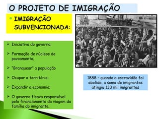  IMIGRAÇÃO

SUBVENCIONADA:
 Iniciativa do governo;
 Formação de núcleos de
povoamento;
 “Branquear” a população
 Ocupar o território;
 Expandir a economia;
 O governo ficava responsável
pelo financiamento da viagem da
família do imigrante.

1888 – quando a escravidão foi
abolida, a soma de imigrantes
atingiu 133 mil imigrantes

 