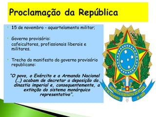 


-



15 de novembro - aquartelamento militar;
Governo provisório:
cafeicultores, profissionais liberais e
militares.
Trecho do manifesto do governo provisório
republicano:

“O povo, o Exército e a Armanda Nacional
(…) acabam de decretar a deposição da
dinastia imperial e, consequentemente, a
extinção do sistema monárquico
representativo”.

 